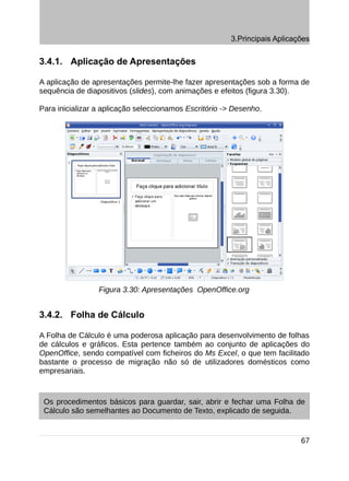 3.Principais Aplicações


3.4.1. Aplicação de Apresentações

A aplicação de apresentações permite-lhe fazer apresentações sob a forma de
sequência de diapositivos (slides), com animações e efeitos (figura 3.30).

Para inicializar a aplicação seleccionamos Escritório -> Desenho.




                 Figura 3.30: Apresentações OpenOffice.org


3.4.2. Folha de Cálculo

A Folha de Cálculo é uma poderosa aplicação para desenvolvimento de folhas
de cálculos e gráficos. Esta pertence também ao conjunto de aplicações do
OpenOffice, sendo compatível com ficheiros do Ms Excel, o que tem facilitado
bastante o processo de migração não só de utilizadores domésticos como
empresariais.



 Os procedimentos básicos para guardar, sair, abrir e fechar uma Folha de
 Cálculo são semelhantes ao Documento de Texto, explicado de seguida.


                                                                            67
 