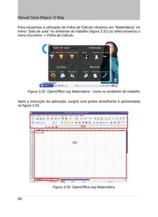 Manual Caixa Mágica 12 Mag

Para iniciarmos a utilização da Folha de Cálculo clicamos em “Matemática” no
menu “Sala de aula” no ambiente de trabalho (figura 3.31) ou seleccionamos o
menu Escritório -> Folha de Cálculo.




      Figura 3.31: OpenOffice.org Matemática - ícone no ambiente de trabalho

Após a execução da aplicação, surgirá uma janela semelhante à apresentada
na figura 3.32.




                     Figura 3.32: OpenOffice.org Matemática


68
 