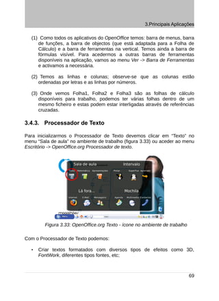 3.Principais Aplicações

   (1) Como todos os aplicativos do OpenOffice temos: barra de menus, barra
      de funções, a barra de objectos (que está adaptada para a Folha de
      Cálculo) e a barra de ferramentas na vertical. Temos ainda a barra de
      fórmulas visível. Para acedermos a outras barras de ferramentas
      disponíveis na aplicação, vamos ao menu Ver -> Barra de Ferramentas
      e activamos a necessária.

   (2) Temos as linhas e colunas; observe-se que as colunas estão
      ordenadas por letras e as linhas por números.

   (3) Onde vemos Folha1, Folha2 e Folha3 são as folhas de cálculo
      disponíveis para trabalho, podemos ter várias folhas dentro de um
      mesmo ficheiro e estas podem estar interligadas através de referências
      cruzadas.

3.4.3. Processador de Texto

Para inicializarmos o Processador de Texto devemos clicar em “Texto” no
menu “Sala de aula” no ambiente de trabalho (figura 3.33) ou aceder ao menu
Escritório -> OpenOffice.org Processador de texto.




         Figura 3.33: OpenOffice.org Texto - ícone no ambiente de trabalho

Com o Processador de Texto podemos:

   •   Criar textos formatados com diversos tipos de efeitos como 3D,
       FontWork, diferentes tipos fontes, etc;



                                                                             69
 