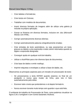 Manual Caixa Mágica 12 Mag

     •   Criar tabelas e formatá-las;

     •   Criar textos em Colunas;

     •   Trabalhar com modelos de documentos;

     •   Inserir diversos formatos de imagens além de utilizar uma galeria já
         incluída na própria aplicação;

     •   Gravar os ficheiros em diversos formatos, inclusive em .doc (Microsoft
         Word) e em HTML;

     •   Corrigir automaticamente diversos idiomas;

     •   Corrigir automaticamente palavras ortograficamente erradas;

     •   Criar entradas de texto automáticos, ou seja associarmos um texto,
         gravura ou tabela a uma expressão e estes serem retornados quando se
         digitar a expressão designada;

     •   Conseguir ajuda em qualquer ecrã de trabalho;

     •   Utilizar o AutoPiloto para criar diversos tipos de documentos;

     •   Criar base de dados e emitir mailings;

     •   Imprimir etiquetas e envelopes a utilizar a base de dados, etc.

Observemos os principais aspectos para um iniciado em processador de texto:

     •   Só pressionamos a tecla ENTER quando estamos no final de um
         parágrafo e nunca para mudar de linha, pois isto é feito
         automaticamente pelo editor.

     •   Escrever todo o texto que pretendemos e só depois formatá-lo.

     •   Nunca escrever durante muito tempo sem guardar o que está feito.

O ambiente de trabalho do Processador de Texto, como podemos visualizar na
figura 3.34, é amigável e com ícones bastantes intuitivos.



70
 
