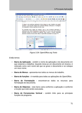 3.Principais Aplicações




                        Figura 3.34: OpenOffice.org Texto

Então temos:

  •   Barra da Aplicação - contém o nome da aplicação e do documento em
      que estamos a trabalhar. Quando inicia-se um documento em branco, é
      colocado como sem nome até que se grave o documento e se coloque
      um novo nome.

  •   Barra de Menus - apresenta-nos todos os menus de trabalho.

  •   Barra de funções - é mantida para todas as aplicações do OpenOffice.

  •   Barra de Formatação - encontram-se todos os recursos para
      formatação do documento.

  •   Barra de Objectos - esta barra varia conforme a aplicação e conforme
      a função que está sendo executada.

  •   Barra de Ferramentas Vertical - contém links para as principais
      funções do programa.



                                                                         71
 
