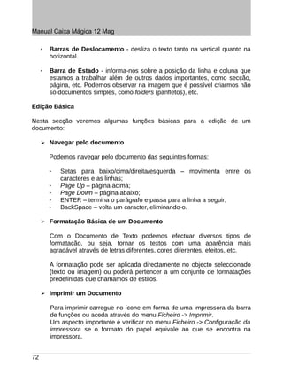 Manual Caixa Mágica 12 Mag

     •   Barras de Deslocamento - desliza o texto tanto na vertical quanto na
         horizontal.

     •   Barra de Estado - informa-nos sobre a posição da linha e coluna que
         estamos a trabalhar além de outros dados importantes, como secção,
         página, etc. Podemos observar na imagem que é possível criarmos não
         só documentos simples, como folders (panfletos), etc.

Edição Básica

Nesta secção veremos algumas funções básicas para a edição de um
documento:

     ➢ Navegar pelo documento

         Podemos navegar pelo documento das seguintes formas:

         •   Setas para baixo/cima/direita/esquerda – movimenta entre os
             caracteres e as linhas;
         •   Page Up – página acima;
         •   Page Down – página abaixo;
         •   ENTER – termina o parágrafo e passa para a linha a seguir;
         •   BackSpace – volta um caracter, eliminando-o.

     ➢ Formatação Básica de um Documento

         Com o Documento de Texto podemos efectuar diversos tipos de
         formatação, ou seja, tornar os textos com uma aparência mais
         agradável através de letras diferentes, cores diferentes, efeitos, etc.

         A formatação pode ser aplicada directamente no objecto seleccionado
         (texto ou imagem) ou poderá pertencer a um conjunto de formatações
         predefinidas que chamamos de estilos.

     ➢ Imprimir um Documento

         Para imprimir carregue no ícone em forma de uma impressora da barra
         de funções ou aceda através do menu Ficheiro -> Imprimir.
         Um aspecto importante é verificar no menu Ficheiro -> Configuração da
         impressora se o formato do papel equivale ao que se encontra na
         impressora.


72
 