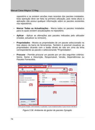 Manual Caixa Mágica 12 Mag

         repositório e se existem versões mais recentes dos pacotes instalados.
         Esta operação deve ser feita na primeira utilização, pois nesta altura a
         aplicação não possui qualquer informação sobre os pacotes existentes
         nos repositórios.

     •   Marcar Todas as Actualizações - Marca todos os pacotes instalados
         para os quais existem actualizações no repositório.

     •   Aplicar - Aplicar as alterações aos pacotes indicadas pelo utilizador
         (instalar, actualizar ou remover).

     •   Propriedades - Mostra as propriedades de um pacote seleccionado na
         lista abaixo da barra de ferramentas. Também é possível visualizar as
         propriedades clicando com o botão direito do rato em cima da linha
         correspondente ao pacote e seleccionando "Propriedades".

     •   Procurar - Permite procurar um pacote por um dos seguintes critérios:
         Nome, Nome e Descrição, Responsável, Versão, Dependências ou
         Pacotes Fornecidos.




               Figura 3.36: Ambiente do gestor de pacotes Synaptic



74
 