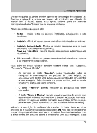 3.Principais Aplicações

Do lado esquerdo da janela existem opções de visualização dos pacotes (3).
Quando a aplicação é aberta, os pacotes são mostrados ao utilizador de
acordo com o estado destes. Esta opção também pode ser activada
carregando no botão "Estado" que se encontra em baixo.

Alguns dos estados possíveis são:

   •       Todos - Mostra todos os pacotes: instalados, actualizáveis e não
           instalados;

   •       Instalado - Mostra todos os pacotes actualmente instalados no sistema;

   •       Instalado (actualizável) - Mostra os pacotes instalados para os quais
           existe uma nova versão no repositório;
   •       Novo no repositório - Mostra pacotes recentemente adicionados aos
           repositórios;

   •       Não instalado - Mostra os pacotes que não estão instalados no sistema
           e se encontram nos repositórios.

Para além do botão "Estado" também existem outros três: "Secções",
"Procurar" e "Filtros à Medida":

       •    Ao carregar no botão "Secções", serão visualizadas todas as
            categorias e sub-categorias de pacotes da Caixa Mágica. Ao
            seleccionar uma destas verá quais os pacotes instalados pertencentes
            a essa categoria. Seleccionando um pacote da lista, será mostrada
            uma breve explicação sobre o mesmo.

       •    O botão "Procurar" permite visualizar as pesquisas que foram
            efectuadas.

       •    O botão "Filtros à Medida" permite visualizar pacotes de acordo com
            determinados critérios. Por exemplo, o critério "Mudanças Marcadas"
            permite ver quais os pacotes marcados para instalar (linhas verdes),
            para remover (linhas vermelhas) ou para actualizar (linhas amarelas).

Voltando à descrição do ambiente de trabalho, do lado direito em cima
encontra-se a listagem dos pacotes pesquisados (4). Aqui pode-se seleccionar
um pacote quer para instalar, remover ou actualizar. Para isso basta clicar com
o botão direito em cima do pacote e seleccionar uma das operações. Caso


                                                                               75
 