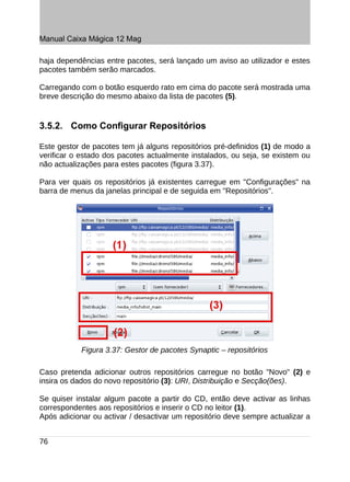 Manual Caixa Mágica 12 Mag

haja dependências entre pacotes, será lançado um aviso ao utilizador e estes
pacotes também serão marcados.

Carregando com o botão esquerdo rato em cima do pacote será mostrada uma
breve descrição do mesmo abaixo da lista de pacotes (5).


3.5.2. Como Configurar Repositórios

Este gestor de pacotes tem já alguns repositórios pré-definidos (1) de modo a
verificar o estado dos pacotes actualmente instalados, ou seja, se existem ou
não actualizações para estes pacotes (figura 3.37).

Para ver quais os repositórios já existentes carregue em "Configurações" na
barra de menus da janelas principal e de seguida em "Repositórios".




            Figura 3.37: Gestor de pacotes Synaptic – repositórios

Caso pretenda adicionar outros repositórios carregue no botão "Novo" (2) e
insira os dados do novo repositório (3): URI, Distribuição e Secção(ões).

Se quiser instalar algum pacote a partir do CD, então deve activar as linhas
correspondentes aos repositórios e inserir o CD no leitor (1).
Após adicionar ou activar / desactivar um repositório deve sempre actualizar a


76
 
