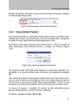 3.Principais Aplicações

listagem de pacotes. Para isso, na barra de ferramentas do Synaptic, carregue
em “Recarregar” (figura 3.38).




                Figura 3.38: Recarregar informação de pacotes


3.5.3. Como Instalar Pacotes

Caso pretenda instalar ou desinstalar determinados pacotes do sistema pode
começar por efectuar uma procura pelo nome ou por parte deste, carregando
no botão “Procurar” (1) na barra de ferramentas (figura 3.40).

Irá aparecer uma pequena janela onde deverá inserir o nome no campo de
texto, seleccionar onde pretende procurar e carregar em “Procurar” (figura
3.39).




                  Figura 3.39: Janela de pesquisa de pacotes

Na secção do lado direito (2) serão listadas as expressões utilizadas nas
pesquisas, e na secção principal serão mostrados os resultados da pesquisa
(3).

Caso pretenda instalar um dos pacotes listados basta clicar duas vezes com o
rato em cima do nome do pacote (3), ou clicar com o botão direito do rato em
cima do nome e seleccionar a opção “Marcar para Instalação”. Poderá ver que
os pacotes marcados para instalação ficam assinalados com uma linha verde.

Ao marcar um pacote, o Synaptic irá verificar se são necessários outros
pacotes (dependências), e se sim informará o utilizador.

Por último, carregue no botão “Aplicar” (4).

                                                                           77
 