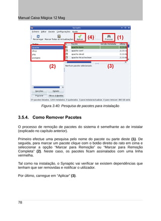 Manual Caixa Mágica 12 Mag




               Figura 3.40: Pesquisa de pacotes para instalação


3.5.4. Como Remover Pacotes

O processo de remoção de pacotes do sistema é semelhante ao de instalar
(explicado no capítulo anterior).

Primeiro efectue uma pesquisa pelo nome do pacote ou parte deste (1). De
seguida, para marcar um pacote clique com o botão direito do rato em cima e
seleccionar a opção “Marcar para Remoção” ou “Marcar para Remoção
Completa” (2). Neste caso, os pacotes ficam assinalados com uma linha
vermelha.

Tal como na instalação, o Synaptic vai verificar se existem dependências que
tenham que ser removidas e notificar o utilizador.

Por último, carregue em “Aplicar” (3).




78
 