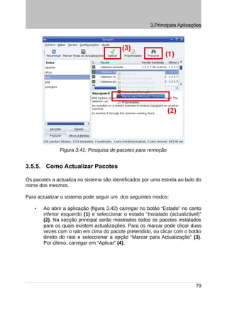 3.Principais Aplicações




               Figura 3.41: Pesquisa de pacotes para remoção


3.5.5. Como Actualizar Pacotes

Os pacotes a actualiza no sistema são identificados por uma estrela ao lado do
nome dos mesmos.

Para actualizar o sistema pode seguir um dos seguintes modos:

   •   Ao abrir a aplicação (figura 3.42) carregar no botão “Estado” no canto
       inferior esquerdo (1) e seleccionar o estado “Instalado (actualizável)”
       (2). Na secção principal serão mostrados todos os pacotes instalados
       para os quais existem actualizações. Para os marcar pode clicar duas
       vezes com o rato em cima do pacote pretendido, ou clicar com o botão
       direito do rato e seleccionar a opção “Marcar para Actualização” (3).
       Por último, carregar em “Aplicar” (4).




                                                                           79
 