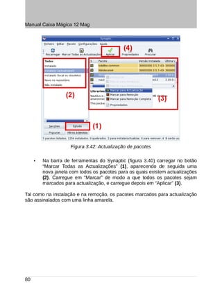 Manual Caixa Mágica 12 Mag




                     Figura 3.42: Actualização de pacotes

     •   Na barra de ferramentas do Synaptic (figura 3.40) carregar no botão
         “Marcar Todas as Actualizações” (1), aparecendo de seguida uma
         nova janela com todos os pacotes para os quais existem actualizações
         (2). Carregue em “Marcar” de modo a que todos os pacotes sejam
         marcados para actualização, e carregue depois em “Aplicar” (3).

Tal como na instalação e na remoção, os pacotes marcados para actualização
são assinalados com uma linha amarela.




80
 