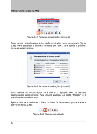 Manual Caixa Mágica 12 Mag




               Figura 3.44: Procurar actualizações (passo 1)

Caso existam actualizações, estas serão mostradas numa nova janela (figura
3.45). Para actualizar o sistema carregue em “Sim”, será pedida a palavra-
passe de administrador.




               Figura 3.45: Procurar actualizações (passo 2)

Para realizar as actualizações será aberto o Synaptic com os pacotes
apresentados anteriormente. Aqui deverá carregar no botão “Marcar”, e a
actualização será efectuada.

Após o sistema actualizado, o ícone na barra de ferramentas passará a ter a
cor verde (figura 3.46).



                     Figura 3.46: Sistema actualizado



82
 