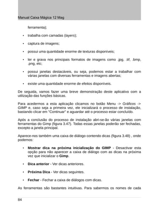 Manual Caixa Mágica 12 Mag

         ferramenta);

     •   trabalha com camadas (layers);

     •   captura de imagens;

     •   possui uma quantidade enorme de texturas disponíveis;

     •   ler e grava nos principais formatos de imagens como .jpg, .tif, .bmp,
         .png, etc;

     •   possui janelas destacáveis, ou seja, podemos estar a trabalhar com
         várias janelas com diversas ferramentas e imagens abertas;

     •   existe uma quantidade enorme de efeitos disponíveis.

De seguida, vamos fazer uma breve demonstração deste aplicativo com a
utilização das funções básicas.

Para acedermos a esta aplicação clicamos no botão Menu -> Gráficos ->
GIMP e, caso seja a primeira vez, ele inicializará o processo de instalação,
bastando clicar em "Continuar" e aguardar até o processo estar concluído.

Após a conclusão do processo de instalação abri-se-ão várias janelas com
ferramentas do Gimp (figura 3.47). Todas essas janelas poderão ser fechadas,
excepto a janela principal.

Aparece-nos também uma caixa de diálogo contendo dicas (figura 3.48) , onde
podemos:

     •   Mostrar dica na próxima inicialização do GIMP - Desactivar esta
         opção para não aparecer a caixa de diálogo com as dicas na próxima
         vez que inicializar o Gimp.

     •   Dica anterior - Ver dicas anteriores.

     •   Próxima Dica - Ver dicas seguintes.

     •   Fechar - Fechar a caixa de diálogos com dicas.

As ferramentas são bastantes intuitivas. Para sabermos os nomes de cada


84
 