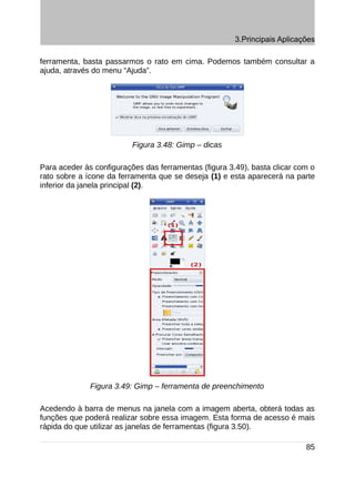 3.Principais Aplicações

ferramenta, basta passarmos o rato em cima. Podemos também consultar a
ajuda, através do menu “Ajuda”.




                          Figura 3.48: Gimp – dicas

Para aceder às configurações das ferramentas (figura 3.49), basta clicar com o
rato sobre a ícone da ferramenta que se deseja (1) e esta aparecerá na parte
inferior da janela principal (2).




              Figura 3.49: Gimp – ferramenta de preenchimento

Acedendo à barra de menus na janela com a imagem aberta, obterá todas as
funções que poderá realizar sobre essa imagem. Esta forma de acesso é mais
rápida do que utilizar as janelas de ferramentas (figura 3.50).

                                                                           85
 