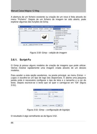 Manual Caixa Mágica 12 Mag

A abertura de um ficheiro existente ou criação de um novo é feita através do
menu "Ficheiro". Depois de um ficheiro de imagem ter sido aberto, pode
explorar algumas das funções do Gimp.




                   Figura 3.50: Gimp – edição de imagem


3.6.1. Script-Fu

O Gimp já possui alguns modelos de criação de imagens que pode utilizar.
Vamos mostrar rapidamente uma imagem criada através de um desses
modelos.

Para aceder a esta opção acedemos, na janela principal, ao menu Extras ->
Logos e escolhe-se um tipo de logo dos disponíveis. É aberta uma pequena
janela onde é necessário configurar o tipo de letra e o tamanho e a cor do
texto. Depois escreve-se o texto que se quer e carrega-se em “Ok” (figura
3.51).




                Figura 3.51: Gimp – configuração de logotipo

O resultado é algo semelhante ao da figura 3.52.


86
 