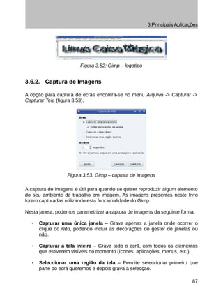3.Principais Aplicações




                        Figura 3.52: Gimp – logotipo


3.6.2. Captura de Imagens

A opção para captura de ecrãs encontra-se no menu Arquivo -> Capturar ->
Capturar Tela (figura 3.53).




                   Figura 3.53: Gimp – captura de imagens

A captura de imagens é útil para quando se quiser reproduzir algum elemento
do seu ambiente de trabalho em imagem. As imagens presentes neste livro
foram capturadas utilizando esta funcionalidade do Gimp.

Nesta janela, podemos parametrizar a captura de imagens da seguinte forma:

   •   Capturar uma única janela – Grava apenas a janela onde ocorrer o
       clique do rato, podendo incluir as decorações do gestor de janelas ou
       não.

   •   Capturar a tela inteira – Grava todo o ecrã, com todos os elementos
       que estiverem visíveis no momento (ícones, aplicações, menus, etc.).

   •   Seleccionar uma região da tela – Permite seleccionar primeiro que
       parte do ecrã queremos e depois grava a selecção.

                                                                           87
 