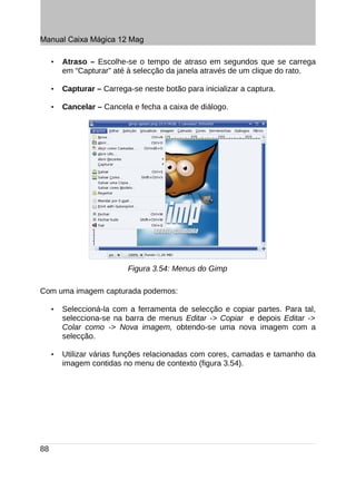 Manual Caixa Mágica 12 Mag

     •   Atraso – Escolhe-se o tempo de atraso em segundos que se carrega
         em “Capturar” até à selecção da janela através de um clique do rato.

     •   Capturar – Carrega-se neste botão para inicializar a captura.

     •   Cancelar – Cancela e fecha a caixa de diálogo.




                           Figura 3.54: Menus do Gimp

Com uma imagem capturada podemos:

     •   Seleccioná-la com a ferramenta de selecção e copiar partes. Para tal,
         selecciona-se na barra de menus Editar -> Copiar e depois Editar ->
         Colar como -> Nova imagem, obtendo-se uma nova imagem com a
         selecção.

     •   Utilizar várias funções relacionadas com cores, camadas e tamanho da
         imagem contidas no menu de contexto (figura 3.54).




88
 