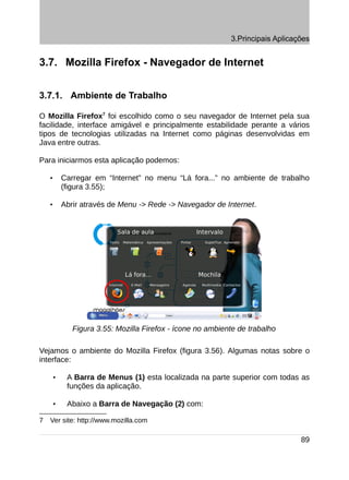 3.Principais Aplicações


3.7. Mozilla Firefox - Navegador de Internet


3.7.1. Ambiente de Trabalho

O Mozilla Firefox7 foi escolhido como o seu navegador de Internet pela sua
facilidade, interface amigável e principalmente estabilidade perante a vários
tipos de tecnologias utilizadas na Internet como páginas desenvolvidas em
Java entre outras.

Para iniciarmos esta aplicação podemos:

    •       Carregar em “Internet” no menu “Lá fora...” no ambiente de trabalho
            (figura 3.55);

    •       Abrir através de Menu -> Rede -> Navegador de Internet.




               Figura 3.55: Mozilla Firefox - ícone no ambiente de trabalho

Vejamos o ambiente do Mozilla Firefox (figura 3.56). Algumas notas sobre o
interface:

        •    A Barra de Menus (1) esta localizada na parte superior com todas as
             funções da aplicação.

        •    Abaixo a Barra de Navegação (2) com:

7   Ver site: http://www.mozilla.com

                                                                                 89
 