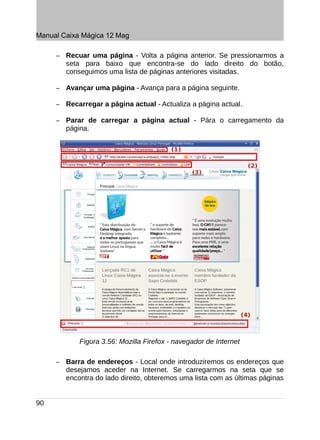 Manual Caixa Mágica 12 Mag

     –   Recuar uma página - Volta a página anterior. Se pressionarmos a
         seta para baixo que encontra-se do lado direito do botão,
         conseguimos uma lista de páginas anteriores visitadas.

     –   Avançar uma página - Avança para a página seguinte.

     –   Recarregar a página actual - Actualiza a página actual.

     –   Parar de carregar a página actual - Pára o carregamento da
         página.




             Figura 3.56: Mozilla Firefox - navegador de Internet

     –   Barra de endereços - Local onde introduziremos os endereços que
         desejamos aceder na Internet. Se carregarmos na seta que se
         encontra do lado direito, obteremos uma lista com as últimas páginas


90
 