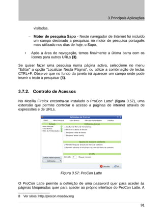 3.Principais Aplicações

             visitadas.

        –    Motor de pesquisa Sapo - Neste navegador de Internet foi incluído
             um campo destinado a pesquisas no motor de pesquisa português
             mais utilizado nos dias de hoje, o Sapo.

    •       Após a área de navegação, temos finalmente a última barra com os
            ícones para outros URLs (3).

Se quiser fazer uma pesquisa numa página activa, seleccione no menu
"Editar" a opção "Localizar Nesta Página", ou utilize a combinação de teclas
CTRL+F. Observe que no fundo da janela irá aparecer um campo onde pode
inserir o texto a pesquisar (4).


3.7.2. Controlo de Acessos

No Mozilla Firefox encontra-se instalado o ProCon Latte8 (figura 3.57), uma
extensão que permite controlar o acesso a páginas de internet através de
expressões e de URLs.




                              Figura 3.57: ProCon Latte

O ProCon Latte permite a definição de uma password quer para aceder às
páginas bloqueadas quer para aceder ao próprio interface do ProCon Latte. A

8   Ver sitios: http://procon.mozdev.org

                                                                              91
 