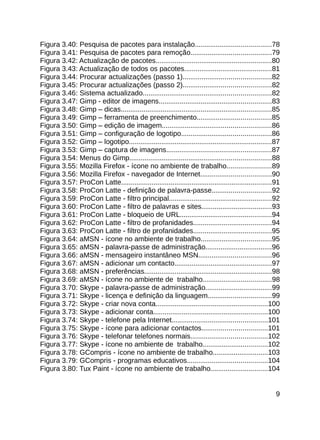 Figura 3.40: Pesquisa de pacotes para instalação........................................78
Figura 3.41: Pesquisa de pacotes para remoção..........................................79
Figura 3.42: Actualização de pacotes.............................................................80
Figura 3.43: Actualização de todos os pacotes..............................................81
Figura 3.44: Procurar actualizações (passo 1)..............................................82
Figura 3.45: Procurar actualizações (passo 2)..............................................82
Figura 3.46: Sistema actualizado...................................................................82
Figura 3.47: Gimp - editor de imagens...........................................................83
Figura 3.48: Gimp – dicas...............................................................................85
Figura 3.49: Gimp – ferramenta de preenchimento.......................................85
Figura 3.50: Gimp – edição de imagem.........................................................86
Figura 3.51: Gimp – configuração de logotipo...............................................86
Figura 3.52: Gimp – logotipo...........................................................................87
Figura 3.53: Gimp – captura de imagens.......................................................87
Figura 3.54: Menus do Gimp..........................................................................88
Figura 3.55: Mozilla Firefox - ícone no ambiente de trabalho.......................89
Figura 3.56: Mozilla Firefox - navegador de Internet.....................................90
Figura 3.57: ProCon Latte...............................................................................91
Figura 3.58: ProCon Latte - definição de palavra-passe...............................92
Figura 3.59: ProCon Latte - filtro principal......................................................92
Figura 3.60: ProCon Latte - filtro de palavras e sites.....................................93
Figura 3.61: ProCon Latte - bloqueio de URL................................................94
Figura 3.62: ProCon Latte - filtro de profanidades.........................................94
Figura 3.63: ProCon Latte - filtro de profanidades.........................................95
Figura 3.64: aMSN - ícone no ambiente de trabalho.....................................95
Figura 3.65: aMSN - palavra-passe de administração...................................96
Figura 3.66: aMSN - mensageiro instantâneo MSN......................................96
Figura 3.67: aMSN - adicionar um contacto...................................................97
Figura 3.68: aMSN - preferências...................................................................98
Figura 3.69: aMSN - ícone no ambiente de trabalho....................................98
Figura 3.70: Skype - palavra-passe de administração...................................99
Figura 3.71: Skype - licença e definição da linguagem.................................99
Figura 3.72: Skype - criar nova conta...........................................................100
Figura 3.73: Skype - adicionar conta............................................................100
Figura 3.74: Skype - telefone pela Internet..................................................101
Figura 3.75: Skype - ícone para adicionar contactos..................................101
Figura 3.76: Skype - telefonar telefones normais........................................102
Figura 3.77: Skype - ícone no ambiente de trabalho..................................102
Figura 3.78: GCompris - ícone no ambiente de trabalho.............................103
Figura 3.79: GCompris - programas educativos..........................................104
Figura 3.80: Tux Paint - ícone no ambiente de trabalho..............................104


                                                                                                        9
 