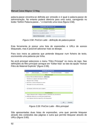 Manual Caixa Mágica 12 Mag

palavra-passe encontra-se definida por omissão e é igual à palavra-passe de
administração. No entanto poderá alterá-la para uma outra, carregando no
botão “Definir Palavra-passe...” e inserindo uma nova (figura 3.58).




            Figura 3.58: ProCon Latte - definição de palavra-passe

Esta ferramenta já possui uma lista de expressões e URLs de acesso
bloqueado, mas é possível adicionar mais se desejar.

Para isso insira as palavras que pretende bloquear num ficheiro de texto,
escrevendo uma palavras por linha.

No ecrã principal seleccione o menu “Filtro Principal” no menu de topo. Nas
definições do filtro principal carregue em “Editar lista” ao lato da opção “Activar
Filtro de Material Explícito” (figura 3.59).




                   Figura 3.59: ProCon Latte - filtro principal

São apresentadas duas listas de expressões, uma quer permite bloquear
através dos conteúdos das páginas e outra que permite bloquear através de
URLs (figura 3.60).

92
 