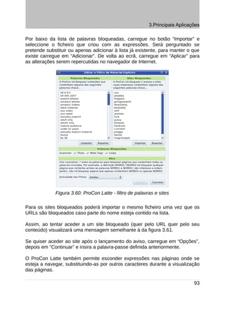 3.Principais Aplicações

Por baixo da lista de palavras bloqueadas, carregue no botão “Importar” e
seleccione o ficheiro que criou com as expressões. Será perguntado se
pretende substituir ou apenas adicionar à lista já existente, para manter o que
existe carregue em “Adicionar”. De volta ao ecrã, carregue em “Aplicar” para
as alterações serem repercutidas no navegador de Internet.




             Figura 3.60: ProCon Latte - filtro de palavras e sites

Para os sites bloqueados poderá importar o mesmo ficheiro uma vez que os
URLs são bloqueados caso parte do nome esteja contido na lista.

Assim, ao tentar aceder a um site bloqueado (quer pelo URL quer pelo seu
conteúdo) visualizará uma mensagem semelhante à da figura 3.61.

Se quiser aceder ao site após o lançamento do aviso, carregue em “Opções”,
depois em “Continuar” e insira a palavra-passe definida anteriormente.

O ProCon Latte também permite esconder expressões nas páginas onde se
esteja a navegar, substituindo-as por outros caracteres durante a visualização
das páginas.

                                                                             93
 