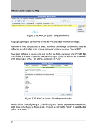 Manual Caixa Mágica 12 Mag




                 Figura 3.61: ProCon Latte - bloqueio de URL

Na página principal seleccione “Filtro de Profanidades” no menu de topo.

Tal como o filtro por palavras e sites, este filtro também já contém uma lista de
palavras pré-definidas, mas poderá adicionar mais se desejar (figura 3.62).

Para isso coloque o cursos do rato no fim da lista, carregue em ENTER. Na
nova linha adicionar a palavra ou palavras que pretende esconder, inserindo
uma palavra por linha. Por último, carregue em “OK”.




               Figura 3.62: ProCon Latte - filtro de profanidades

Ao visualizar uma página que contenha alguma destas expressões o resultado
será algo semelhante à figura 3.63, em que a expressão “sexo” é substituídas
pelos caracteres “***”.




94
 