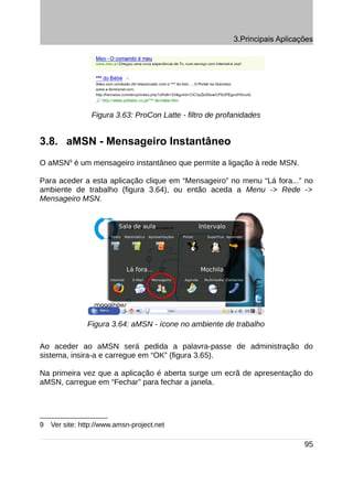 3.Principais Aplicações




                 Figura 3.63: ProCon Latte - filtro de profanidades


3.8. aMSN - Mensageiro Instantâneo
O aMSN9 é um mensageiro instantâneo que permite a ligação à rede MSN.

Para aceder a esta aplicação clique em “Mensageiro” no menu “Lá fora...” no
ambiente de trabalho (figura 3.64), ou então aceda a Menu -> Rede ->
Mensageiro MSN.




               Figura 3.64: aMSN - ícone no ambiente de trabalho

Ao aceder ao aMSN será pedida a palavra-passe de administração do
sistema, insira-a e carregue em “OK” (figura 3.65).

Na primeira vez que a aplicação é aberta surge um ecrã de apresentação do
aMSN, carregue em “Fechar” para fechar a janela.




9   Ver site: http://www.amsn-project.net

                                                                               95
 