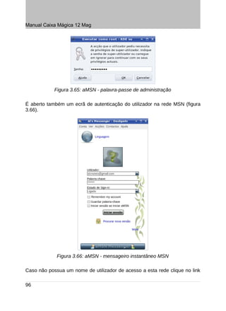 Manual Caixa Mágica 12 Mag




            Figura 3.65: aMSN - palavra-passe de administração

É aberto também um ecrã de autenticação do utilizador na rede MSN (figura
3.66).




             Figura 3.66: aMSN - mensageiro instantâneo MSN

Caso não possua um nome de utilizador de acesso a esta rede clique no link

96
 