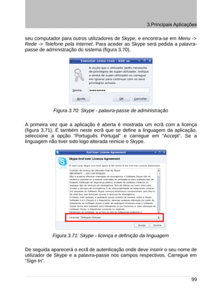 3.Principais Aplicações

seu computador para outros utilizadores de Skype, e encontra-se em Menu ->
Rede -> Telefone pela Internet. Para aceder ao Skype será pedida a palavra-
passe de administração do sistema (figura 3.70).




            Figura 3.70: Skype - palavra-passe de administração

A primeira vez que a aplicação é aberta é mostrada um ecrã com a licença
(figura 3.71). É também neste ecrã que se define a linguagem da aplicação,
seleccione a opção “Português Portugal” e carregue em “Accept”. Se a
linguagem não tiver sido logo alterada reinicie o Skype.




            Figura 3.71: Skype - licença e definição da linguagem

De seguida aparecerá o ecrã de autenticação onde deve inserir o seu nome de
utilizador de Skype e a palavra-passe nos campos respectivos. Carregue em
“Sign In”.


                                                                           99
 