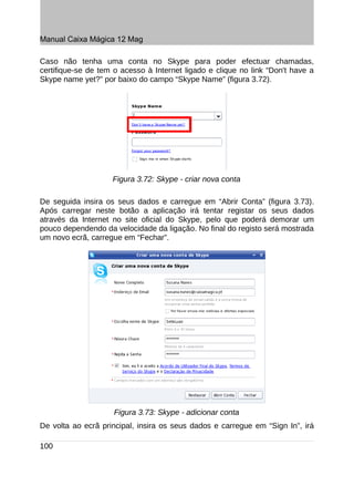 Manual Caixa Mágica 12 Mag

Caso não tenha uma conta no Skype para poder efectuar chamadas,
certifique-se de tem o acesso à Internet ligado e clique no link “Don't have a
Skype name yet?” por baixo do campo “Skype Name” (figura 3.72).




                    Figura 3.72: Skype - criar nova conta

De seguida insira os seus dados e carregue em “Abrir Conta” (figura 3.73).
Após carregar neste botão a aplicação irá tentar registar os seus dados
através da Internet no site oficial do Skype, pelo que poderá demorar um
pouco dependendo da velocidade da ligação. No final do registo será mostrada
um novo ecrã, carregue em “Fechar”.




                     Figura 3.73: Skype - adicionar conta
De volta ao ecrã principal, insira os seus dados e carregue em “Sign In”, irá

100
 