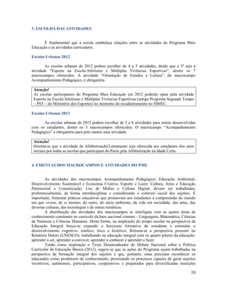 10
3. ESCOLHA DAS ATIVIDADES
É fundamental que a escola estabeleça relações entre as atividades do Programa Mais
Educação e as atividades curriculares.
Escolas Urbanas 2012
As escolas urbanas de 2012 podem escolher de 4 a 5 atividades, desde que a 5ª seja a
atividade “Esporte na Escola/Atletismo e Múltiplas Vivências Esportivas”, dentre os 7
macrocampos oferecidos. A atividade “Orientação de Estudos e Leitura”, do macrocampo
Acompanhamento Pedagógico, é obrigatória.
Atenção!
As escolas participantes do Programa Mais Educação em 2012 poderão optar pela atividade
Esporte na Escola/Atletismo e Múltiplas Vivências Esportivas (antigo Programa Segundo Tempo
– PST – do Ministério dos Esportes) no momento do recadastramento no SIMEC.
Escolas Urbanas 2013
As escolas urbanas de 2013 podem escolher de 5 a 6 atividades para serem desenvolvidas
com os estudantes, dentre os 5 macrocampos oferecidos. O macrocampo “Acompanhamento
Pedagógico” é obrigatório para pelo menos uma atividade.
Atenção!
Orienta-se que a atividade de Alfabetização/Letramento seja oferecida aos estudantes dos anos
iniciais por todas as escolas que participam do Pacto pela Alfabetização na Idade Certa.
4. EMENTAS DOS MACROCAMPOS E ATIVIDADES DO PME
As atividades dos macrocampos Acompanhamento Pedagógico; Educação Ambiental,
Desenvolvimento Sustentável e Economia Criativa; Esporte e Lazer; Cultura, Artes e Educação
Patrimonial e Comunicação, Uso de Mídias e Cultura Digital, devem ser trabalhadas,
preferencialmente, de forma interdisciplinar e considerando o contexto social dos sujeitos. É
importante, fomentar práticas educativas que promovam aos estudantes a compreensão do mundo
em que vivem, de si mesmo, do outro, do meio ambiente, da vida em sociedade, das artes, das
diversas culturas, das tecnologias e de outras temáticas.
A distribuição das atividades dos macrocampos se interligam com as quatro áreas de
conhecimento constantes no currículo da base nacional comum – Linguagens, Matemática, Ciências
da Natureza e Ciências Humanas. Desta forma, na ampliação do tempo escolar na perspectiva da
Educação Integral busca-se expandir o horizonte formativo do estudante e estimular o
desenvolvimento cognitivo, estético, ético e histórico. Retoma-se a perspectiva presente no
Relatório Delors (UNESCO), trabalhando na educação integral com os quatro pilares da educação:
aprender a ser, aprender a conviver, aprender a conhecer e aprender a fazer.
Tendo como inspiração o Texto Desencadeador do Debate Nacional sobre a Política
Curricular da Educação Básica (2012), sugere-se que as ações do Programa sejam trabalhadas na
perspectiva da formação integral dos sujeitos e que, portanto, estas precisam reconhecer os
educandos como produtores de conhecimento, priorizando os processos capazes de gerar sujeitos
inventivos, autônomos, participativos, cooperativos e preparados para diversificadas inserções
 