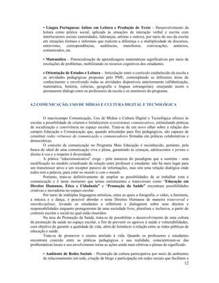 12
• Língua Portuguesa: ênfase em Leitura e Produção de Texto – Desenvolvimento da
leitura como prática social, aplicada às situações de interação verbal e escrita com
interlocutores sociais (autoridades, lideranças, artistas e outros), por meio do uso da escrita
em situações formais e informais que realcem a diferença e a multiplicidade de discursos,
entrevistas, correspondências, audiências, manifestos, convocações, anúncios,
comunicados, etc.
• Matemática – Potencialização de aprendizagens matemáticas significativas por meio de
resoluções de problemas, mobilizando os recursos cognitivos dos estudantes.
 Orientação de Estudos e Leitura – Articulação entre o currículo estabelecido da escola e
as atividades pedagógicas propostas pelo PME, contemplando as diferentes áreas do
conhecimento e envolvendo todas as atividades disponíveis anteriormente (alfabetização,
matemática, história, ciências, geografia e línguas estrangeiras), ensejando assim o
permanente diálogo entre os professores da escola e os monitores do programa.
4.2 COMUNICAÇÃO, USO DE MÍDIAS E CULTURA DIGITAL E TECNOLÓGICA
O macrocampo Comunicação, Uso de Mídias e Cultura Digital e Tecnológica oferece às
escolas a possibilidade de criarem e fortalecerem ecossistemas comunicativos, estimulando práticas
de socialização e convivência no espaço escolar. Trata-se de um novo olhar sobre a relação dos
campos Educação e Comunicação que, quando articuladas para fins pedagógicos, são capazes de
constituir redes virtuosas de comunicação e comunicadores firmadas em práticas colaborativas e
democráticas.
O conceito de comunicação no Programa Mais Educação é reconhecido, portanto, pela
busca do ideal de uma comunicação viva e plena, garantindo às crianças, adolescentes e jovens o
direito à voz e o respeito à diversidade.
A prática “educomunicativa” exige - pela natureza do paradigma que a sustenta - uma
modificação no modelo cristalizado da relação entre professor e estudante: não há mais lugar para
um transmissor ativo e um receptor passivo de informações, mas sim uma relação dialógica onde
todos tem a palavra, para estar no mundo e com o mundo.
Portanto, trata-se definitivamente de ampliar as possibilidades de se trabalhar com a
comunicação e é neste momento que temas estruturantes e transversais como “Educação em
Direitos Humanos, Ética e Cidadania” e “Promoção da Saúde” encontram possibilidades
criativas e inovadoras no espaço escolar.
Por meio de múltiplas linguagens artísticas, entre as quais a fotografia, o vídeo, a literatura,
a música e a dança, é possível abordar o tema Direitos Humanos de maneira transversal e
interdisciplinar, levando os estudantes a refletirem e dialogarem sobre seus direitos e
responsabilidades enquanto protagonistas de uma sociedade livre, pluralista e inclusiva, a partir do
contexto escolar e social no qual estão inseridos.
Na área da Promoção da Saúde, trata-se de possibilitar o desenvolvimento de uma cultura
de promoção da saúde no espaço escolar, a fim de prevenir os agravos à saúde e vulnerabilidades,
com objetivo de garantir a qualidade de vida, além de fortalecer a relação entre as redes públicas de
educação e saúde.
Trata-se de promover o ensino atrelado à vida. Quando os professores e estudantes
encontram conexão entre as práticas pedagógicas e sua realidade, conscientizam-se das
problemáticas locais e seu envolvimento torna as ações ainda mais efetivas e plenas de significado.
• Ambiente de Redes Sociais – Promoção da cultura participativa por meio de ambientes
de relacionamento em rede, criação de blogs e participação em redes sociais que facilitem a
 