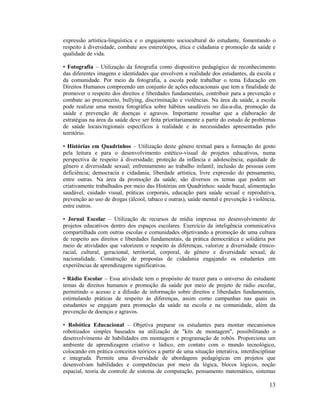 13
expressão artística-linguística e o engajamento sociocultural do estudante, fomentando o
respeito à diversidade, combate aos estereótipos, ética e cidadania e promoção da saúde e
qualidade de vida.
• Fotografia – Utilização da fotografia como dispositivo pedagógico de reconhecimento
das diferentes imagens e identidades que envolvem a realidade dos estudantes, da escola e
da comunidade. Por meio da fotografia, a escola pode trabalhar o tema Educação em
Direitos Humanos compreendo um conjunto de ações educacionais que tem a finalidade de
promover o respeito dos direitos e liberdades fundamentais, contribuir para a prevenção e
combate ao preconceito, bullying, discriminação e violências. Na área da saúde, a escola
pode realizar uma mostra fotográfica sobre hábitos saudáveis no dia-a-dia, promoção da
saúde e prevenção de doenças e agravos. Importante ressaltar que a elaboração de
estratégias na área da saúde deve ser feita prioritariamente a partir do estudo de problemas
de saúde locais/regionais específicos à realidade e às necessidades apresentadas pelo
território.
• Histórias em Quadrinhos – Utilização deste gênero textual para a formação do gosto
pela leitura e para o desenvolvimento estético-visual de projetos educativos, numa
perspectiva de respeito à diversidade; proteção da infância e adolescência; equidade de
gênero e diversidade sexual; enfrentamento ao trabalho infantil; inclusão de pessoas com
deficiência; democracia e cidadania; liberdade artística, livre expressão do pensamento,
entre outras. Na área da promoção da saúde, são diversos os temas que podem ser
criativamente trabalhados por meio das Histórias em Quadrinhos: saúde bucal, alimentação
saudável, cuidado visual, práticas corporais, educação para saúde sexual e reprodutiva,
prevenção ao uso de drogas (álcool, tabaco e outras), saúde mental e prevenção à violência,
entre outros.
• Jornal Escolar – Utilização de recursos de mídia impressa no desenvolvimento de
projetos educativos dentro dos espaços escolares. Exercício da inteligência comunicativa
compartilhada com outras escolas e comunidades objetivando a promoção de uma cultura
de respeito aos direitos e liberdades fundamentais, da prática democrática e solidária por
meio de atividades que valorizem o respeito às diferenças, valorize a diversidade étnico-
racial, cultural, geracional, territorial, corporal, de gênero e diversidade sexual, de
nacionalidade. Construção de propostas de cidadania engajando os estudantes em
experiências de aprendizagens significativas.
• Rádio Escolar – Essa atividade tem o propósito de trazer para o universo do estudante
temas de direitos humanos e promoção da saúde por meio de projeto de rádio escolar,
permitindo o acesso e a difusão de informação sobre direitos e liberdades fundamentais,
estimulando práticas de respeito às diferenças, assim como campanhas nas quais os
estudantes se engajam para promoção da saúde na escola e na comunidade, além da
prevenção de doenças e agravos.
• Robótica Educacional – Objetiva preparar os estudantes para montar mecanismos
robotizados simples baseados na utilização de "kits de montagem", possibilitando o
desenvolvimento de habilidades em montagem e programação de robôs. Proporciona um
ambiente de aprendizagem criativo e lúdico, em contato com o mundo tecnológico,
colocando em prática conceitos teóricos a partir de uma situação interativa, interdisciplinar
e integrada. Permite uma diversidade de abordagens pedagógicas em projetos que
desenvolvam habilidades e competências por meio da lógica, blocos lógicos, noção
espacial, teoria de controle de sistema de computação, pensamento matemático, sistemas
 