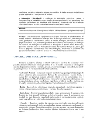 14
eletrônicos, mecânica, automação, sistema de aquisição de dados, ecologia, trabalhos em
grupos, organização e planejamento de projetos.
• Tecnologias Educacionais – Aplicação de tecnologias específicas visando à
instrumentalização metodológica para ampliação das oportunidades de aprendizado dos
estudantes participantes do Programa Mais Educação. Ressalta-se que as tecnologias
educacionais devem ser direcionadas às diversas áreas do conhecimento.
Atenção!
Esta atividade engloba as tecnologias educacionais correspondentes a qualquer macrocampo.
• Vídeo – Essa atividade tem o propósito de trazer para o universo do estudante temas de
direitos humanos e promoção da saúde por meio da produção audiovisual, com exibição de
curtas, produção de vídeo-histórias, criação de roteiros, filmagens, envolvendo expressões
próprias da cultura local, com temas que tratem da valorização das diferenças, da afirmação
da equidade, da afirmação das identidades e do registro da história local. Além disso,
possibilita tratar dos temas de Promoção da Saúde e Prevenção de Doenças e Agravos, por
meio de pequenos documentários e/ou curtas-metragens, envolvendo os estudantes em
pesquisas sobre hábitos saudáveis, levando-os a refletirem sobre os desafios locais.
4.3 CULTURA, ARTES E EDUCAÇÃO PATRIMONIAL
Incentivo à produção artística e cultural, individual e coletiva dos estudantes como
possibilidade de reconhecimento e recriação estética de si e do mundo, bem como da valorização às
questões do patrimônio material e imaterial, produzido historicamente pela humanidade, no sentido
de garantir processos de pertencimento ao local e à sua história.
• Artesanato Popular – O artesanato enquanto manifestação popular permitirá a criação de
objetos utilitários feitos manualmente. Partindo dos conhecimentos e saberes locais, a
técnica deve ser percebida enquanto elemento cultural vivo nas comunidades, pois é
passada de pai para filho. O artesão expressa em sua arte, uma espontaneidade ingênua, suas
crenças, tradições e saberes, manifestando experiências e visão de mundo, a partir de suas
produções artesanais concebidas na arte popular regional de determinado território.
• Banda – Desenvolver a autoestima, a integração sociocultural, o trabalho em equipe e o
civismo pela valorização, reconhecimento e recriação das culturas populares.
• Canto Coral – Propiciar ao estudante condições para o aprimoramento de técnicas vocais
do ponto de vista sensorial, intelectual e afetivo, tornando-o capaz de expressar-se com
liberdade por meio da música e auxiliando na formação do ouvinte, de forma a contribuir
para a integração social e valorização das culturas populares.
• Capoeira – Incentivo à prática da capoeira como motivação para desenvolvimento
cultural, social, intelectual, afetivo e emocional de crianças e adolescentes, enfatizando os
seus aspectos culturais, físicos, éticos, estéticos e sociais, a origem e evolução da capoeira,
seu histórico, fundamentos, rituais, músicas, cânticos, instrumentos, jogo e roda e seus
mestres.
 