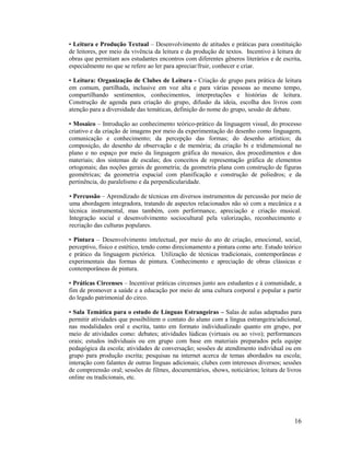 16
• Leitura e Produção Textual – Desenvolvimento de atitudes e práticas para constituição
de leitores, por meio da vivência da leitura e da produção de textos. Incentivo à leitura de
obras que permitam aos estudantes encontros com diferentes gêneros literários e de escrita,
especialmente no que se refere ao ler para apreciar/fruir, conhecer e criar.
• Leitura: Organização de Clubes de Leitura - Criação de grupo para prática de leitura
em comum, partilhada, inclusive em voz alta e para várias pessoas ao mesmo tempo,
compartilhando sentimentos, conhecimentos, interpretações e histórias de leitura.
Construção de agenda para criação do grupo, difusão da ideia, escolha dos livros com
atenção para a diversidade das temáticas, definição do nome do grupo, sessão de debate.
• Mosaico – Introdução ao conhecimento teórico-prático da linguagem visual, do processo
criativo e da criação de imagens por meio da experimentação do desenho como linguagem,
comunicação e conhecimento; da percepção das formas; do desenho artístico; da
composição, do desenho de observação e de memória; da criação bi e tridimensional no
plano e no espaço por meio da linguagem gráfica do mosaico, dos procedimentos e dos
materiais; dos sistemas de escalas; dos conceitos de representação gráfica de elementos
ortogonais; das noções gerais de geometria; da geometria plana com construção de figuras
geométricas; da geometria espacial com planificação e construção de poliedros; e da
pertinência, do paralelismo e da perpendicularidade.
• Percussão – Aprendizado de técnicas em diversos instrumentos de percussão por meio de
uma abordagem integradora, tratando de aspectos relacionados não só com a mecânica e a
técnica instrumental, mas também, com performance, apreciação e criação musical.
Integração social e desenvolvimento sociocultural pela valorização, reconhecimento e
recriação das culturas populares.
• Pintura – Desenvolvimento intelectual, por meio do ato de criação, emocional, social,
perceptivo, físico e estético, tendo como direcionamento a pintura como arte. Estudo teórico
e prático da linguagem pictórica. Utilização de técnicas tradicionais, contemporâneas e
experimentais das formas de pintura. Conhecimento e apreciação de obras clássicas e
contemporâneas de pintura.
• Práticas Circenses – Incentivar práticas circenses junto aos estudantes e à comunidade, a
fim de promover a saúde e a educação por meio de uma cultura corporal e popular a partir
do legado patrimonial do circo.
• Sala Temática para o estudo de Línguas Estrangeiras – Salas de aulas adaptadas para
permitir atividades que possibilitem o contato do aluno com a língua estrangeira/adicional,
nas modalidades oral e escrita, tanto em formato individualizado quanto em grupo, por
meio de atividades como: debates; atividades lúdicas (virtuais ou ao vivo); performances
orais; estudos individuais ou em grupo com base em materiais preparados pela equipe
pedagógica da escola; atividades de conversação; sessões de atendimento individual ou em
grupo para produção escrita; pesquisas na internet acerca de temas abordados na escola;
interação com falantes de outras línguas adicionais; clubes com interesses diversos; sessões
de compreensão oral; sessões de filmes, documentários, shows, noticiários; leitura de livros
online ou tradicionais, etc.
 