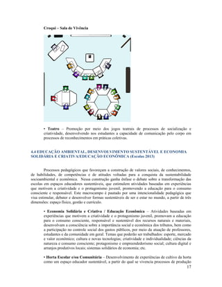 17
Croqui – Sala de Vivência
• Teatro – Promoção por meio dos jogos teatrais de processos de socialização e
criatividade, desenvolvendo nos estudantes a capacidade de comunicação pelo corpo em
processos de reconhecimentos em práticas coletivas.
4.4 EDUCAÇÃO AMBIENTAL, DESENVOLVIMENTO SUSTENTÁVEL E ECONOMIA
SOLIDÁRIA E CRIATIVA/EDUCAÇÃO ECONÔMICA (Escolas 2013)
Processos pedagógicos que favoreçam a construção de valores sociais, de conhecimentos,
de habilidades, de competências e de atitudes voltadas para a conquista da sustentabilidade
socioambiental e econômica. Nessa construção ganha ênfase o debate sobre a transformação das
escolas em espaços educadores sustentáveis, que estimulem atividades baseadas em experiências
que motivem a criatividade e o protagonismo juvenil, promovendo a educação para o consumo
consciente e responsável. Este macrocampo é pautado por uma intencionalidade pedagógica que
visa estimular, debater e desenvolver formas sustentáveis de ser e estar no mundo, a partir de três
dimensões: espaço físico, gestão e currículo.
• Economia Solidária e Criativa / Educação Econômica – Atividades baseadas em
experiências que motivem a criatividade e o protagonismo juvenil, promovam a educação
para o consumo consciente, responsável e sustentável dos recursos naturais e materiais,
desenvolvam a consciência sobre a importância social e econômica dos tributos, bem como
a participação no controle social dos gastos públicos, por meio da atuação de professores,
estudantes e da comunidade em geral. Temas que poderão ser trabalhados: esporte, mercado
e valor econômico; cultura e novas tecnologias; criatividade e individualidade; ciências da
natureza e consumo consciente; protagonismo e empreendedorismo social; cultura digital e
arranjos produtivos locais; sistemas solidários de economia; etc.
• Horta Escolar e/ou Comunitária – Desenvolvimento de experiências de cultivo da horta
como um espaço educador sustentável, a partir do qual se vivencia processos de produção
 