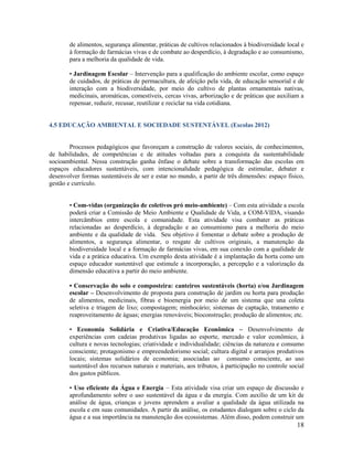 18
de alimentos, segurança alimentar, práticas de cultivos relacionados à biodiversidade local e
à formação de farmácias vivas e de combate ao desperdício, à degradação e ao consumismo,
para a melhoria da qualidade de vida.
• Jardinagem Escolar – Intervenção para a qualificação do ambiente escolar, como espaço
de cuidados, de práticas de permacultura, de afeição pela vida, de educação sensorial e de
interação com a biodiversidade, por meio do cultivo de plantas ornamentais nativas,
medicinais, aromáticas, comestíveis, cercas vivas, arborização e de práticas que auxiliam a
repensar, reduzir, recusar, reutilizar e reciclar na vida cotidiana.
4.5 EDUCAÇÃO AMBIENTAL E SOCIEDADE SUSTENTÁVEL (Escolas 2012)
Processos pedagógicos que favoreçam a construção de valores sociais, de conhecimentos,
de habilidades, de competências e de atitudes voltadas para a conquista da sustentabilidade
socioambiental. Nessa construção ganha ênfase o debate sobre a transformação das escolas em
espaços educadores sustentáveis, com intencionalidade pedagógica de estimular, debater e
desenvolver formas sustentáveis de ser e estar no mundo, a partir de três dimensões: espaço físico,
gestão e currículo.
• Com-vidas (organização de coletivos pró meio-ambiente) – Com esta atividade a escola
poderá criar a Comissão de Meio Ambiente e Qualidade de Vida, a COM-VIDA, visando
intercâmbios entre escola e comunidade. Esta atividade visa combater as práticas
relacionadas ao desperdício, à degradação e ao consumismo para a melhoria do meio
ambiente e da qualidade de vida. Seu objetivo é fomentar o debate sobre a produção de
alimentos, a segurança alimentar, o resgate de cultivos originais, a manutenção da
biodiversidade local e a formação de farmácias vivas, em sua conexão com a qualidade de
vida e a prática educativa. Um exemplo desta atividade é a implantação da horta como um
espaço educador sustentável que estimule a incorporação, a percepção e a valorização da
dimensão educativa a partir do meio ambiente.
• Conservação do solo e composteira: canteiros sustentáveis (horta) e/ou Jardinagem
escolar – Desenvolvimento de proposta para construção de jardim ou horta para produção
de alimentos, medicinais, fibras e bioenergia por meio de um sistema que una coleta
seletiva e triagem de lixo; compostagem; minhocário; sistemas de captação, tratamento e
reaproveitamento de águas; energias renováveis; bioconstrução; produção de alimentos; etc.
• Economia Solidária e Criativa/Educação Econômica – Desenvolvimento de
experiências com cadeias produtivas ligadas ao esporte, mercado e valor econômico, à
cultura e novas tecnologias; criatividade e individualidade; ciências da natureza e consumo
consciente; protagonismo e empreendedorismo social; cultura digital e arranjos produtivos
locais; sistemas solidários de economia; associadas ao consumo consciente, ao uso
sustentável dos recursos naturais e materiais, aos tributos, à participação no controle social
dos gastos públicos.
• Uso eficiente da Água e Energia – Esta atividade visa criar um espaço de discussão e
aprofundamento sobre o uso sustentável da água e da energia. Com auxílio de um kit de
análise de água, crianças e jovens aprendem a avaliar a qualidade da água utilizada na
escola e em suas comunidades. A partir da análise, os estudantes dialogam sobre o ciclo da
água e a sua importância na manutenção dos ecossistemas. Além disso, podem construir um
 