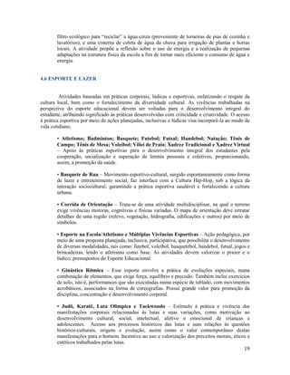 19
filtro ecológico para “reciclar” a água cinza (proveniente de torneiras de pias de cozinha e
lavatórios), e uma cisterna de coleta de água da chuva para irrigação de plantas e hortas
locais. A atividade propõe a reflexão sobre o uso de energia e a realização de pequenas
adaptações na estrutura física da escola a fim de tornar mais eficiente o consumo de água e
energia.
4.6 ESPORTE E LAZER
Atividades baseadas em práticas corporais, lúdicas e esportivas, enfatizando o resgate da
cultura local, bem como o fortalecimento da diversidade cultural. As vivências trabalhadas na
perspectiva do esporte educacional devem ser voltadas para o desenvolvimento integral do
estudante, atribuindo significado às práticas desenvolvidas com criticidade e criatividade. O acesso
à prática esportiva por meio de ações planejadas, inclusivas e lúdicas visa incorporá-la ao modo de
vida cotidiano.
• Atletismo; Badminton; Basquete; Futebol; Futsal; Handebol; Natação; Tênis de
Campo; Tênis de Mesa; Voleibol; Vôlei de Praia; Xadrez Tradicional e Xadrez Virtual
– Apoio às práticas esportivas para o desenvolvimento integral dos estudantes pela
cooperação, socialização e superação de limites pessoais e coletivos, proporcionando,
assim, a promoção da saúde.
• Basquete de Rua – Movimento esportivo-cultural, surgido espontaneamente como forma
de lazer e entretenimento social, faz interface com a Cultura Hip-Hop, sob a lógica da
interação sociocultural, garantindo a prática esportiva saudável e fortalecendo a cultura
urbana.
• Corrida de Orientação – Trata-se de uma atividade multidisciplinar, na qual o terreno
exige vivências motoras, cognitivas e físicas variadas. O mapa de orientação deve retratar
detalhes de uma região (relevo, vegetação, hidrografia, edificações e outros) por meio de
símbolos.
• Esporte na Escola/Atletismo e Múltiplas Vivências Esportivas – Ação pedagógica, por
meio de uma proposta planejada, inclusiva, participativa, que possibilita o desenvolvimento
de diversas modalidades, tais como: futebol, voleibol, basquetebol, handebol, futsal, jogos e
brincadeiras, tendo o atletismo como base. As atividades devem valorizar o prazer e o
lúdico, pressupostos do Esporte Educacional.
• Ginástica Rítmica – Esse esporte envolve a prática de evoluções especiais, numa
combinação de elementos, que exige força, equilíbrio e precisão. Também inclui exercícios
de solo, isto é, performances que são executadas numa espécie de tablado, com movimentos
acrobáticos, associados na forma de coreografias. Possui grande valor para promoção da
disciplina, concentração e desenvolvimento corporal.
• Judô, Karatê, Luta Olímpica e Taekwondo – Estímulo à prática e vivência das
manifestações corporais relacionadas às lutas e suas variações, como motivação ao
desenvolvimento cultural, social, intelectual, afetivo e emocional de crianças e
adolescentes. Acesso aos processos históricos das lutas e suas relações às questões
histórico-culturais, origens e evolução, assim como o valor contemporâneo destas
manifestações para o homem. Incentivo ao uso e valorização dos preceitos morais, éticos e
estéticos trabalhados pelas lutas.
 