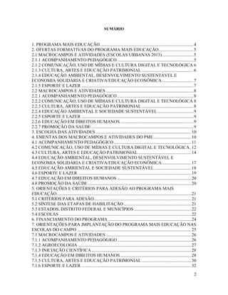 2
SUMÁRIO
1. PROGRAMA MAIS EDUCAÇÃO ...................................................................................4
2. OFERTAS FORMATIVAS DO PROGRAMA MAIS EDUCAÇÃO...............................5
2.1 MACROCAMPOS E ATIVIDADES (ESCOLAS URBANAS 2013)............................5
2.1.1 ACOMPANHAMENTO PEDAGÓGICO ....................................................................5
2.1.2 COMUNICAÇÃO, USO DE MÍDIAS E CULTURA DIGITAL E TECNOLÓGICA 6
2.1.3 CULTURA, ARTES E EDUCAÇÃO PATRIMONIAL ..............................................6
2.1.4 EDUCAÇÃO AMBIENTAL, DESENVOLVIMENTO SUSTENTÁVEL E
ECONOMIA SOLIDÁRIA E CRIATIVA/EDUCAÇÃO ECONÔMICA............................7
2.1.5 ESPORTE E LAZER ....................................................................................................7
2.2 MACROCAMPOS E ATIVIDADES ..............................................................................8
2.2.1 ACOMPANHAMENTO PEDAGÓGICO ....................................................................8
2.2.2 COMUNICAÇÃO, USO DE MÍDIAS E CULTURA DIGITAL E TECNOLÓGICA 8
2.2.3 CULTURA, ARTES E EDUCAÇÃO PATRIMONIAL ..............................................8
2.2.4 EDUCAÇÃO AMBIENTAL E SOCIEDADE SUSTENTÁVEL................................9
2.2.5 ESPORTE E LAZER ....................................................................................................9
2.2.6 EDUCAÇÃO EM DIREITOS HUMANOS .................................................................9
2.2.7 PROMOÇÃO DA SAÚDE ...........................................................................................9
3. ESCOLHA DAS ATIVIDADES .....................................................................................10
4. EMENTAS DOS MACROCAMPOS E ATIVIDADES DO PME..................................10
4.1 ACOMPANHAMENTO PEDAGÓGICO .....................................................................11
4.2 COMUNICAÇÃO, USO DE MÍDIAS E CULTURA DIGITAL E TECNOLÓGICA.12
4.3 CULTURA, ARTES E EDUCAÇÃO PATRIMONIAL ...............................................14
4.4 EDUCAÇÃO AMBIENTAL, DESENVOLVIMENTO SUSTENTÁVEL E
ECONOMIA SOLIDÁRIA E CRIATIVA/EDUCAÇÃO ECONÔMICA..........................17
4.5 EDUCAÇÃO AMBIENTAL E SOCIEDADE SUSTENTÁVEL.................................18
4.6 ESPORTE E LAZER .....................................................................................................19
4.7 EDUCAÇÃO EM DIREITOS HUMANOS ..................................................................20
4.8 PROMOÇÃO DA SAÚDE ............................................................................................20
5. ORIENTAÇÕES E CRITÉRIOS PARA ADESÃO AO PROGRAMA MAIS
EDUCAÇÃO........................................................................................................................21
5.1 CRITÉRIOS PARA ADESÃO.......................................................................................21
5.2 SÍNTESE DAS ETAPAS DE HABILITAÇÃO ............................................................21
5.3 ESTADOS, DISTRITO FEDERAL E MUNICÍPIOS ...................................................22
5.4 ESCOLAS ......................................................................................................................22
6. FINANCIAMENTO DO PROGRAMA ..........................................................................24
7. ORIENTAÇÕES PARA IMPLANTAÇÃO DO PROGRAMA MAIS EDUCAÇÃO NAS
ESCOLAS DO CAMPO ......................................................................................................25
7.1 MACROCAMPOS E ATIVIDADES ............................................................................26
7.1.1 ACOMPANHAMENTO PEDAGÓGIGO..................................................................26
7.1.2 AGROECOLOGIA .....................................................................................................27
7.1.3 INICIAÇÃO CIENTÍFICA.........................................................................................28
7.1.4 EDUCAÇÃO EM DIREITOS HUMANOS ...............................................................28
7.1.5 CULTURA, ARTES E EDUCAÇÃO PATRIMONIAL ............................................30
7.1.6 ESPORTE E LAZER ..................................................................................................32
 