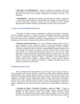 20
• Recreação e Lazer/Brinquedoteca – Incentivo às práticas de recreação e lazer como
potencializadoras do aprendizado das convivências humanas em prol da saúde e da alegria.
Priorização do brincar como elemento fundamental da formação da criança e do
adolescente.
• Yoga/Meditação – Atividades que estimulem o funcionamento do cérebro, a inteligência
e a criatividade, contribuindo para a aprendizagem dos estudantes. Desenvolvimento de
exercícios respiratórios, controle da energia vital, cujo resultado traz efeito calmante,
potencializando atividades cotidianas, pois tranquiliza o corpo e o fluxo do pensamento.
4.7 EDUCAÇÃO EM DIREITOS HUMANOS
A Educação em Direitos Humanos compreende um conjunto de atividades educacionais
que tem a finalidade de promover o respeito dos direitos e liberdades fundamentais, contribuindo
para a prevenção e combate ao preconceito, discriminação e violências. Essas atividades devem
proporcionar conhecimento, habilidades, competências e capacidade para que os estudantes sejam
protagonistas da construção e promoção de uma cultura de direitos humanos.
• Educação em Direitos Humanos – Por meio de múltiplas linguagens artísticas, entre as
quais a fotografia, o vídeo, a literatura, a música e a dança, esta atividade se propõe a
abordar os direitos humanos de maneira transversal e interdisciplinar, levando os estudantes
a refletirem e dialogarem sobre seus direitos e responsabilidades enquanto protagonistas de
uma sociedade livre, pluralista e inclusiva, a partir do contexto escolar e social no qual
estão inseridos. Os recursos disponibilizados permitem que ao longo do ano sejam
organizadas exibições fotográficas, apresentações musicais e teatrais, mostra de vídeos,
entre outros, a respeito das diversas temáticas de direitos humanos, quais sejam: proteção da
infância e adolescência; equidade de gênero e diversidade sexual; enfrentamento ao
trabalho infantil; bullying; memória e verdade; história e cultura africana e indígena;
inclusão de pessoas com deficiência; democracia e cidadania; liberdade artística, livre
expressão do pensamento, entre outras.
4.8 PROMOÇÃO DA SAÚDE
Apoio à formação integral dos estudantes com ações de prevenção e atenção à saúde, por
meio de atividades educativas que poderão ser incluídas no projeto político pedagógico (projetos
interdisciplinares, teatro, oficinas, palestras, debates e feiras) em temas da área da saúde como
saúde bucal, alimentação saudável, cuidado visual, práticas corporais, educação para saúde sexual e
reprodutiva, prevenção ao uso de drogas (álcool, tabaco e outras), saúde mental e prevenção à
violência. Desse modo, possibilitar o desenvolvimento de uma cultura de prevenção e promoção à
saúde no espaço escolar, a fim de prevenir os agravos à saúde e vulnerabilidades, com objetivo de
garantir a qualidade de vida, além de fortalecer a relação entre as redes públicas de educação e
saúde.
• Promoção da Saúde e Prevenção de Doenças e Agravos à Saúde – Criação de
estratégias de promoção da saúde e prevenção de doenças e agravos a partir do estudo de
problemas de saúde regionais: dengue, febre amarela, malária, hanseníase, doença
falciforme, etc. Promoção da saúde e prevenção de doenças e agravos no currículo escolar
por meio de alimentação saudável dentro e fora da escola; saúde bucal; práticas corporais e
 