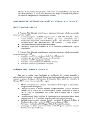 21
educação do movimento; educação para a saúde sexual, saúde reprodutiva e prevenção das
DST/AIDS; prevenção ao uso de álcool, tabaco e outras drogas; saúde ambiental; promoção
da Cultura de Paz e prevenção das violências e acidentes.
5. ORIENTAÇÕES E CRITÉRIOS PARA ADESÃO AO PROGRAMA MAIS EDUCAÇÃO
5.1 CRITÉRIOS PARA ADESÃO
O Programa Mais Educação estabeleceu os seguintes critérios para seleção das unidades
escolares urbanas em 2013:
 Escolas contempladas com PDDE/Integral nos anos de 2008, 2009, 2010, 2011 e 2012;
 Escolas estaduais, municipais e/ou distritais que foram contempladas com o
PDE/Escola e que possuam o IDEB abaixo ou igual a 3,5 nos anos iniciais e/ou finais,
IDEB anos iniciais < 4.6 e IDEB anos finais < 3.9, totalizando 23.833 novas escolas;
 Escolas localizadas em todos os municípios do País;
 Escolas com índices igual ou superior a 50% de estudantes participantes do Programa
Bolsa Família.
O Programa Mais Educação estabeleceu os seguintes critérios para seleção das unidades
escolares do campo em 2013:
 Municípios com 15% ou mais da população “não alfabetizados”;
 Municípios que apresentam 25% ou mais de pobreza rural;
 Municípios com 30% da população “rural”;
 Municípios com assentamento de 100 famílias ou mais;
 Municípios com escolas quilombolas e indígenas.
5.2 SÍNTESE DAS ETAPAS DE HABILITAÇÃO
Para que as escolas sejam habilitadas ao recebimento dos recursos destinados à
implementação do Programa, é imprescindível que as secretarias de educação parceiras e as escolas
cumpram os prazos divulgados pela Secretaria de Educação Básica (SEB) do Ministério da
Educação (MEC) para as etapas especificadas a seguir:
 Adesão das Secretarias de Educação e indicação dos técnicos para a coordenação e
acompanhamento do Programa;
 Liberação de senhas no Sistema Integrado de Monitoramento, Execução e Controle
(SIMEC) para os técnicos das secretarias estaduais, distrital e municipais de educação
(MEC) e para os cadastradores das escolas pré-selecionadas para o Programa
(Secretarias);
 Preenchimento no SIMEC do Plano de Atendimento pelas escolas que farão a adesão
para o exercício de 2013, incluindo as escolas que já participam do Programa;
 Validação pelas secretarias estaduais, distrital e municipais de educação do Plano de
Atendimento das escolas e envio, via SIMEC, para avaliação do MEC;
 Aprovação e finalização no SIMEC, pelo MEC, do Plano de Atendimento;
 Confirmação do Plano Geral Consolidado no SIMEC pelas secretarias estaduais,
distrital e municipais de educação.
 