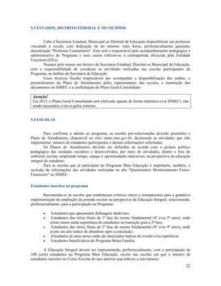 22
5.3 ESTADOS, DISTRITO FEDERAL E MUNICÍPIOS
Cabe à Secretaria Estadual, Municipal ou Distrital de Educação disponibilizar um professor
vinculado à escola, com dedicação de no mínimo vinte horas, preferencialmente quarenta,
denominado "Professor Comunitário". Este será o responsável pelo acompanhamento pedagógico e
administrativo do Programa e seus custos referem-se à contrapartida oferecida pela Entidade
Executora (EEx).
Nomear pelo menos um técnico da Secretaria Estadual, Distrital ou Municipal de Educação,
com a responsabilidade de coordenar as atividades realizadas nas escolas participantes do
Programa, no âmbito da Secretaria de Educação.
Esses técnicos ficarão responsáveis por acompanhar a disponibilização das senhas, o
preenchimento do Plano de Atendimento pelos representantes das escolas, a tramitação dos
documentos no SIMEC e a confirmação do Plano Geral Consolidado.
Atenção!
Em 2013, o Plano Geral Consolidado será efetivado apenas de forma eletrônica (via SIMEC), não
sendo necessário o envio pelos correios.
5.4 ESCOLAS
Para confirmar a adesão ao programa, as escolas pré-selecionadas deverão preencher o
Plano de Atendimento, disponível no sítio simec.mec.gov.br, declarando as atividades que irão
implementar, número de estudantes participantes e demais informações solicitadas.
Os Planos de Atendimento deverão ser definidos de acordo com o projeto político
pedagógico das unidades escolares e desenvolvidos, por meio de atividades, dentro e fora do
ambiente escolar, ampliando tempo, espaço e oportunidades educativas, na perspectiva da educação
integral do estudante.
Para as escolas que já participam do Programa Mais Educação é importante, também, a
inclusão de informações das atividades realizadas na aba “Questionário Monitoramento Físico-
Financeiro” no SIMEC.
Estudantes inscritos no programa
Recomenda-se às escolas que estabeleçam critérios claros e transparentes para a gradativa
implementação da ampliação da jornada escolar na perspectiva da Educação Integral, selecionando,
preferencialmente, para a participação no Programa:
 Estudantes que apresentam defasagem idade/ano;
 Estudantes das séries finais da 1ª fase do ensino fundamental (4º e/ou 5º anos), onde
existe maior saída espontânea de estudantes na transição para a 2ª fase;
 Estudantes das séries finais da 2ª fase do ensino fundamental (8º e/ou 9º anos), onde
existe um alto índice de abandono após a conclusão;
 Estudantes de anos/séries onde são detectados índices de evasão e/ou repetência;
 Estudantes beneficiários do Programa Bolsa Família.
A Educação Integral deverá ser implementada, preferencialmente, com a participação de
100 (cem) estudantes no Programa Mais Educação, exceto nas escolas em que o número de
estudantes inscritos no Censo Escolar do ano anterior seja inferior a este número.
 