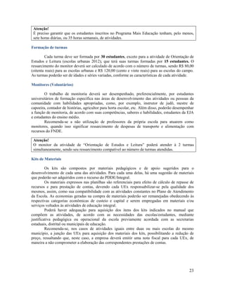 23
Atenção!
É preciso garantir que os estudantes inscritos no Programa Mais Educação tenham, pelo menos,
sete horas diárias, ou 35 horas semanais, de atividades.
Formação de turmas
Cada turma deve ser formada por 30 estudantes, exceto para a atividade de Orientação de
Estudos e Leitura (escolas urbanas 2012), que terá suas turmas formadas por 15 estudantes. O
ressarcimento do monitor deverá ser calculado de acordo com o número de turmas, sendo R$ 80,00
(oitenta reais) para as escolas urbanas e R$ 120,00 (cento e vinte reais) para as escolas do campo.
As turmas poderão ser de idades e séries variadas, conforme as características de cada atividade.
Monitores (Voluntários)
O trabalho de monitoria deverá ser desempenhado, preferencialmente, por estudantes
universitários de formação específica nas áreas de desenvolvimento das atividades ou pessoas da
comunidade com habilidades apropriadas, como, por exemplo, instrutor de judô, mestre de
capoeira, contador de histórias, agricultor para horta escolar, etc. Além disso, poderão desempenhar
a função de monitoria, de acordo com suas competências, saberes e habilidades, estudantes da EJA
e estudantes do ensino médio.
Recomenda-se a não utilização de professores da própria escola para atuarem como
monitores, quando isso significar ressarcimento de despesas de transporte e alimentação com
recursos do FNDE.
Atenção!
O monitor da atividade de “Orientação de Estudos e Leitura” poderá atender à 2 turmas
simultaneamente, sendo seu ressarcimento compatível ao número de turmas atendidas.
Kits de Materiais
Os kits são compostos por materiais pedagógicos e de apoio sugeridos para o
desenvolvimento de cada uma das atividades. Para cada uma delas, há uma sugestão de materiais
que poderão ser adquiridos com o recurso do PDDE/Integral.
Os materiais expressos nas planilhas são referenciais para efeito de cálculo de repasse de
recursos e para prestação de contas, devendo cada UEx responsabilizar-se pela qualidade dos
mesmos, assim, como sua compatibilidade com as atividades constantes no Plano de Atendimento
da Escola. As economias geradas na compra de materiais poderão ser remanejadas obedecendo às
respectivas categorias econômicas de custeio e capital e serem empregadas em materiais e/ou
serviços voltados às atividades de educação integral.
Poderá haver adequação para aquisição dos itens dos kits indicados no manual que
compõem as atividades, de acordo com as necessidades das escolas/estudantes, mediante
justificativa pedagógica ou operacional da escola previamente acordada com as secretarias
estaduais, distrital ou municipais de educação.
Recomenda-se, nos casos de atividades iguais entre duas ou mais escolas do mesmo
município, a junção das UEx para aquisição dos materiais dos kits, possibilitando a redução de
preço, ressaltando que, neste caso, a empresa deverá emitir uma nota fiscal para cada UEx, de
maneira a não comprometer a elaboração das correspondentes prestações de contas.
 