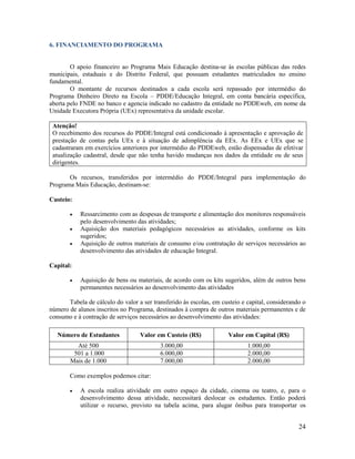 24
6. FINANCIAMENTO DO PROGRAMA
O apoio financeiro ao Programa Mais Educação destina-se às escolas públicas das redes
municipais, estaduais e do Distrito Federal, que possuam estudantes matriculados no ensino
fundamental.
O montante de recursos destinados a cada escola será repassado por intermédio do
Programa Dinheiro Direto na Escola – PDDE/Educação Integral, em conta bancária específica,
aberta pelo FNDE no banco e agencia indicado no cadastro da entidade no PDDEweb, em nome da
Unidade Executora Própria (UEx) representativa da unidade escolar.
Atenção!
O recebimento dos recursos do PDDE/Integral está condicionado à apresentação e aprovação de
prestação de contas pela UEx e à situação de adimplência da EEx. As EEx e UEx que se
cadastraram em exercícios anteriores por intermédio do PDDEweb, estão dispensadas de efetivar
atualização cadastral, desde que não tenha havido mudanças nos dados da entidade ou de seus
dirigentes.
Os recursos, transferidos por intermédio do PDDE/Integral para implementação do
Programa Mais Educação, destinam-se:
Custeio:
 Ressarcimento com as despesas de transporte e alimentação dos monitores responsáveis
pelo desenvolvimento das atividades;
 Aquisição dos materiais pedagógicos necessários as atividades, conforme os kits
sugeridos;
 Aquisição de outros materiais de consumo e/ou contratação de serviços necessários ao
desenvolvimento das atividades de educação Integral.
Capital:
 Aquisição de bens ou materiais, de acordo com os kits sugeridos, além de outros bens
permanentes necessários ao desenvolvimento das atividades
Tabela de cálculo do valor a ser transferido às escolas, em custeio e capital, considerando o
número de alunos inscritos no Programa, destinados à compra de outros materiais permanentes e de
consumo e à contração de serviços necessários ao desenvolvimento das atividades:
Número de Estudantes Valor em Custeio (R$) Valor em Capital (R$)
Até 500 3.000,00 1.000,00
501 a 1.000 6.000,00 2.000,00
Mais de 1.000 7.000,00 2.000,00
Como exemplos podemos citar:
 A escola realiza atividade em outro espaço da cidade, cinema ou teatro, e, para o
desenvolvimento dessa atividade, necessitará deslocar os estudantes. Então poderá
utilizar o recurso, previsto na tabela acima, para alugar ônibus para transportar os
 