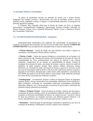 26
7.1 MACROCAMPOS E ATIVIDADES
Os planos de atendimento deverão ser definidos de acordo com o Projeto Político
Pedagógico das unidades escolares e desenvolvidos, por meio de atividades, dentro e fora do
ambiente escolar, ampliando o tempo, os espaços e as oportunidades educativas, na perspectiva da
educação integral do estudante.
O Programa Mais Educação oferta para as escolas do campo, em 2013, os seguintes
macrocampos: Acompanhamento Pedagógico; Agroecologia; Iniciação Científica; Educação em
Direitos Humanos; Cultura, Artes e Educação Patrimonial; Esporte e Lazer; e Memória e História
das Comunidades Tradicionais.
7.1.1 ACOMPANHAMENTO PEDAGÓGIGO – Obrigatório
Instrumentalização metodológica para ampliação das oportunidades de aprendizado aos
estudantes do Programa Mais Educação, por meio de uma atividade única chamada CAMPOS DO
CONHECIMENTO. Essa atividade deverá contemplar todas as áreas de conhecimento:
• Ciências Humanas – Estudo da relação dos seres humanos com tempos e espaços na
coprodução e transformação cultural, política e histórica.
• Ciências e Saúde – Estudo dos aspectos biológicos e socioculturais do ser humano e de
todas as formas de vida; fomento das ciências como ferramentas de recriação da vida e da
sustentabilidade da Terra; problematização das ciências da natureza e das ciências
ambientais; compromisso do ser humano na sustentabilidade do planeta. Criação de
estratégias de promoção da saúde e prevenção de doenças e agravos a partir do estudo de
problemas de saúde regionais: dengue, febre amarela, malária, hanseníase, doença
falciforme, etc. Promoção da saúde e prevenção de doenças e agravos no currículo escolar
por meio de alimentação saudável dentro e fora da escola; saúde bucal; práticas corporais e
educação do movimento; educação para a saúde sexual, saúde reprodutiva e prevenção das
DST/AIDS; prevenção ao uso de álcool, tabaco e outras drogas; saúde ambiental; promoção
da Cultura de Paz e prevenção das violências e acidentes.
• Etnolinguagem – Levantamento, pesquisa e análise de linguagem (figuras de linguagem
regional, dialetos, formas comunicativas em comunidades tradicionais), textos folclóricos e
dados etnológicos, verificados em comunidades tradicionais (comunidades quilombolas,
ribeirinhas, indígenas, etc), a fim de garantir os processos de preservação e valorização das
diferentes formas comunicativas territoriais.
• Leitura e Produção Textual – Desenvolvimento de atitudes e práticas que favoreçam a
constituição de leitores assíduos a partir de procedimentos didáticos criativos, seduzindo os
estudantes às diferentes possibilidades de leitura e de criação de textos. Incentivo à leitura
de obras que permitam aos estudantes encontros com diferentes gêneros literários e de
escrita, especialmente no que se refere ao ler para apreciar/fruir, conhecer e criar.
• Matemática – Potencialização de aprendizagens matemáticas significativas por meio de
resoluções de problemas, mobilizando os recursos cognitivos dos estudantes.
 