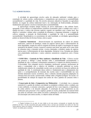 27
7.1.2 AGROECOLOGIA
A atividade de agroecologia envolve ações de educação ambiental voltadas para a
construção de valores sociais, conhecimentos e competências que promovam a sustentabilidade
socioambiental e a qualidade de vida. Ela envolve processos educativos baseados na agricultura
familiar, no resgate da cultura tradicional local e na valorização da biodiversidade, princípios
fundamentais para apoiar a escola na transição para a sustentabilidade.
A agroecologia recupera antigas técnicas de povos tradicionais e das culturas locais,
agregando a esses saberes os conhecimentos científicos acumulados sobre o cuidado com o solo, o
manejo da terra, o cultivo das diversas espécies vegetais em equilíbrio com a fauna local. Seu
objetivo é estimular o debate sobre a produção de alimentos, a segurança alimentar, o resgate de
cultivos originais, a proteção da biodiversidade, a qualidade de vida e a sustentabilidade
socioambiental. Respeitando-se os ecossistemas de cada localidade, as atividades agroecológicas
podem ser desenvolvidas de diversas formas, entre as quais:
• Canteiros Sustentáveis – Desenvolvimento de experiências de cultivo de plantas
medicinais, canteiros de hortaliças, mudas de espécies nativas para o reflorestamento de
áreas degradadas, resgate de cultivos originais do bioma da região e tecnologias de manejo
sustentável de plantas; (Assim, é possível construir uma horta, que pode servir como fonte
de alimentos para a merenda escolar, viveiros destinados a produzir mudas de espécies
nativas para o reflorestamento de áreas degradadas, farmácias vivas, formadas por plantas
com propriedades medicinais e outros canteiros sustentáveis compatíveis com o bioma
local.).
• COM-VIDA – Comissão de Meio Ambiente e Qualidade de Vida – Coletivo escolar
que promove o diálogo e pauta decisões sobre a sustentabilidade socioambiental, a
qualidade de vida, o consumo e alimentação sustentável e o respeito aos direitos humanos e
à diversidade. Este colegiado envolve estudantes, professores, gestores, profissionais de
apoio e comunidade com o objetivo de trabalhar a educação ambiental na escola,
estabelecendo relações da comunidade escolar com seu território em busca de melhoria da
qualidade de vida. A constituição desse coletivo é fundamental para o planejamento das
ações e o acompanhamento da transição das escolas rumo à sustentabilidade nas suas
distintas dimensões (social, econômica, ética e cultural), fazendo pequenas adaptações na
estrutura física da escola e promovendo o debate sobre a Pegada Ecológica2
da escola e as
possibilidades de redução do impacto dos estilos de vida e padrões de consumo sobre o
planeta.
• Conservação do Solo e Composteira (ou Minhocário) – A atividade visa o consumo
sustentável e a gestão de resíduos convidando os estudantes a debater sobre o cuidado com
o meio ambiente, o consumo consciente, a geração de lixo e seus impactos, a importância
da coleta seletiva e do descarte adequado. A construção de uma composteira ou um
minhocário para processar o lixo orgânico gerado na escola, produzindo um material fértil
que pode ser utilizado como adubo em hortas e plantações ou até mesmo biocombustível,
em associação com outras escolas, é o objetivo desta atividade.
2
A Pegada Ecológica de um país, de uma cidade ou de uma pessoa, corresponde ao tamanho das áreas
produtivas de terra e de mar, necessárias para gerar produtos, bens e serviços que sustentam seus estilos de vida. Em
outras palavras, trata-se de traduzir, em hectares (ha), a extensão de território que uma pessoa ou toda uma sociedade
“utiliza”, em média, para se sustentar.
 