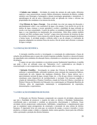28
• Cuidado com Animais – Atividades de estudo dos animais de cada região, diferentes
espécies e suas características, manejo, hábitos alimentares, tratamento de dejetos, cuidado
sanitário com fitoterapia e homeopatia e demais tecnologias apropriadas e sustentáveis. A
aprendizagem de sala de aula e laboratório pode ser aplicada em visitas e oficinas nas
propriedades dos estudantes e/ou entorno da escola.
• Uso Eficiente de Água e Energia – Esta atividade visa criar um espaço de discussão e
aprofundamento sobre o uso sustentável da água e da energia. Com auxílio de um kit de
análise de água, crianças e jovens aprendem a avaliar a qualidade da água utilizada na
escola e em suas comunidades. A partir da análise, os estudantes dialogam sobre o ciclo da
água e a sua importância na manutenção dos ecossistemas. Além disso, podem também
construir um filtro ecológico para “reciclar” a água cinza (proveniente de torneiras de pias
de cozinha e lavatórios), e uma cisterna de coleta de água da chuva para irrigação de plantas
e hortas locais. A atividade propõe a reflexão sobre o uso de energia e a realização de
pequenas adaptações na estrutura física da escola a fim de tornar mais eficiente o consumo
de água e energia.
7.1.3 INICIAÇÃO CIENTÍFICA
A iniciação científica envolve a investigação e a construção do conhecimento e busca de
soluções dos problemas para os quais não existem respostas acabadas. Incentiva o desenvolvimento
de capacidades entre estudantes da educação básica, orientando-os a encontrar as respostas por meio
de pesquisa.
O espaço em que estes estudantes se encontram assume fundamental importância, à medida
que pode e deve ser utilizado como um “laboratório vivo”, conduzindo-os em direção à
conscientização e a um compromisso mais abrangente sobre e com a vida.
• Iniciação Científica – Investigação no campo das Ciências da Natureza sobre meio
ambiente e sustentabilidade, enfocando temáticas como: proteção dos mananciais hídricos,
conservação do solo, impacto das mudanças climáticas, flora e fauna nativas, uso e
aproveitamento racional da água, energia limpa, etc., a fim de que ciência e tecnologia se
constituam como dispositivos de reconhecimento e recriação. Este processo engloba a
criação de Laboratórios e Projetos Científicos, criação de Feiras de Ciência, a inscrição no
Prêmio Ciências do Ministério da Educação e/ou a participação na Olimpíada Brasileira de
Ciências, além de organização, manutenção e acompanhamento de exposições,
demonstrações e experimentos.
7.1.4 EDUCAÇÃO EM DIREITOS HUMANOS
A Educação em Direitos Humanos compreende um conjunto de atividades educacionais
que tem a finalidade de promover o respeito de todos os direitos e liberdades fundamentais,
contribuindo para a prevenção e combate ao preconceito, discriminação e violências. Essas
atividades devem proporcionar conhecimento, habilidades, competências e empoderamento para
que os estudantes sejam protagonistas da construção e promoção de uma cultura de direitos
humanos. É importante levar em conta que, no contexto do campo, o acesso à moradia e à terra
produtiva, a relação campo e cidade e a migração, dentre outras questões, fazem parte das reflexões
sobre a promoção e proteção dos direitos humanos.
 