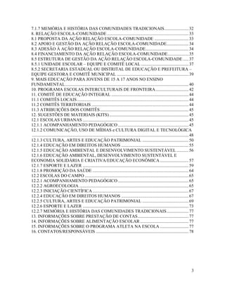 3
7.1.7 MEMÓRIA E HISTÓRIA DAS COMUNIDADES TRADICIONAIS......................32
8. RELAÇÃO ESCOLA-COMUNIDADE..........................................................................33
8.1 PROPOSTA DA AÇÃO RELAÇÃO ESCOLA-COMUNIDADE ...............................33
8.2 APOIO E GESTÃO DA AÇÃO RELAÇÃO ESCOLA-COMUNIDADE....................34
8.3 ADESÃO À AÇÃO RELAÇÃO ESCOLA-COMUNIDADE.......................................34
8.4 FINANCIAMENTO DA AÇÃO RELAÇÃO ESCOLA-COMUNIDADE...................35
8.5 ESTRUTURA DE GESTÃO DA AÇÃO RELAÇÃO ESCOLA-COMUNIDADE .....37
8.5.1 UNIDADE ESCOLAR – EQUIPE E COMITÊ LOCAL ...........................................37
8.5.2 SECRETARIA ESTADUAL OU DISTRITAL DE EDUCAÇÃO E PREFEITURA –
EQUIPE GESTORA E COMITÊ MUNICIPAL .................................................................39
9. MAIS EDUCAÇÃO PARA JOVENS DE 15 A 17 ANOS NO ENSINO
FUNDAMENTAL................................................................................................................40
10. PROGRAMA ESCOLAS INTERCULTURAIS DE FRONTEIRA..............................42
11. COMITÊ DE EDUCAÇÃO INTEGRAL ......................................................................44
11.1 COMITÊS LOCAIS .....................................................................................................44
11.2 COMITÊS TERRITORIAIS ........................................................................................44
11.3 ATRIBUIÇÕES DOS COMITÊS ................................................................................45
12. SUGESTÕES DE MATERIAIS (KITS)........................................................................45
12.1 ESCOLAS URBANAS ................................................................................................45
12.1.1 ACOMPANHAMENTO PEDAGÓGICO ................................................................45
12.1.2 COMUNICAÇÃO, USO DE MÍDIAS e CULTURA DIGITAL E TECNOLÓGICA
..............................................................................................................................................48
12.1.3 CULTURA, ARTES E EDUCAÇÃO PATRIMONIAL ..........................................50
12.1.4 EDUCAÇÃO EM DIREITOS HUMANOS .............................................................55
12.1.5 EDUCAÇÃO AMBIENTAL E DESENVOLVIMENTO SUSTENTÁVEL ...........56
12.1.6 EDUCAÇÃO AMBIENTAL, DESENVOLVIMENTO SUSTENTÁVEL E
ECONOMIA SOLIDÁRIA E CRIATIVA/EDUCAÇÃO ECONÔMICA..........................57
12.1.7 ESPORTE E LAZER ................................................................................................59
12.1.8 PROMOÇÃO DA SAÚDE .......................................................................................64
12.2 ESCOLAS DO CAMPO ..............................................................................................65
12.2.1 ACOMPANHAMENTO PEDAGÓGICO ................................................................65
12.2.2 AGROECOLOGIA ...................................................................................................65
12.2.3 INICIAÇÃO CIENTÍFICA .......................................................................................67
12.2.4 EDUCAÇÃO EM DIREITOS HUMANOS .............................................................67
12.2.5 CULTURA, ARTES E EDUCAÇÃO PATRIMONIAL ..........................................69
12.2.6 ESPORTE E LAZER ................................................................................................73
12.2.7 MEMÓRIA E HISTÓRIA DAS COMUNIDADES TRADICIONAIS....................77
13. INFORMAÇÕES SOBRE PRESTAÇÃO DE CONTAS..............................................77
14. INFORMAÇÕES SOBRE ALIMENTAÇÃO ESCOLAR............................................77
15. INFORMAÇÕES SOBRE O PROGRAMA ATLETA NA ESCOLA ..........................77
16. CONTATOS/RESPONSÁVEIS ....................................................................................78
 