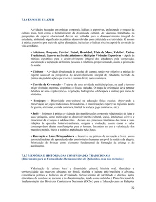 32
7.1.6 ESPORTE E LAZER
Atividades baseadas em práticas corporais, lúdicas e esportivas, enfatizando o resgate da
cultura local, bem como o fortalecimento da diversidade cultural. As vivências trabalhadas na
perspectiva do esporte educacional devem ser voltadas para o desenvolvimento integral do
estudante, atribuindo significado às práticas desenvolvidas com criticidade e criatividade. O acesso
à prática esportiva por meio de ações planejadas, inclusivas e lúdicas visa incorporá-la ao modo de
vida cotidiano.
• Atletismo; Basquete; Futebol; Futsal; Handebol; Tênis de Mesa; Voleibol; Xadrez
Tradicional; Esporte na Escola/Atletismo e Múltiplas Vivências Esportivas – Apoio às
práticas esportivas para o desenvolvimento integral dos estudantes pela cooperação,
socialização e superação de limites pessoais e coletivos, proporcionando, assim, a promoção
da saúde.
• Ciclismo – Atividade direcionada às escolas do campo, tendo por objetivo a prática do
esporte saudável na perspectiva do desenvolvimento integral do estudante, fazendo da
prática do pedalar ações que visem o contato direto com a natureza.
• Corrida de Orientação – Trata-se de uma atividade multidisciplinar, na qual o terreno
exige vivências motoras, cognitivas e físicas variadas. O mapa de orientação deve retratar
detalhes de uma região (relevo, vegetação, hidrografia, edificações e outros) por meio de
símbolos.
• Etnojogos – Diversidade etno-cultural na educação física escolar, objetivando a
preservação de jogos tradicionais, brincadeiras, e manifestações esportivas regionais (cabo
de guerra, atletismo, corrida com tora, futebol de cabeça, jogo com tacos, etc.).
• Judô – Estímulo à prática e vivência das manifestações corporais relacionadas às lutas e
suas variações, como motivação ao desenvolvimento cultural, social, intelectual, afetivo e
emocional de crianças e adolescentes. Acesso aos processos históricos das lutas e suas
relações às questões histórico-culturais, origens e evolução, assim como o valor
contemporâneo destas manifestações para o homem. Incentivo ao uso e valorização dos
preceitos morais, éticos e estéticos trabalhados pelas lutas.
• Recreação e Lazer/Brinquedoteca – Incentivo às práticas de recreação e lazer como
potencializadoras do aprendizado das convivências humanas em prol da saúde e da alegria.
Priorização do brincar como elemento fundamental da formação da criança e do
adolescente.
7.1.7 MEMÓRIA E HISTÓRIA DAS COMUNIDADES TRADICIONAIS
(direcionado para as Comunidades Remanescentes de Quilombos, mas não exclusiva)
Valorização da cultura local e diversidade cultural, história oral, identidade e
territorialidade das matrizes africanas no Brasil, história e cultura afro-brasileira e africana,
consciência política e histórica da diversidade, fortalecimento de identidade e direitos, ações
educativas de combate ao racismo e às discriminações, tendo como subsídio o Plano Nacional de
Implementação das Diretrizes Curriculares Nacionais (DCNs) para a Educação para as Relações
 