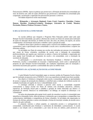 33
Étnicorraciais (ERER). Apoio às práticas que promovam a afirmação da história da comunidade por
meio da história oral, além de ações afirmativas que promovam a identidade da comunidade pela
cooperação, socialização e superação dos preconceitos pessoais e coletivos.
Atividades disponíveis neste macrocampo:
• Brinquedos e Artesanato Regional; Canto Coral; Capoeira; Cineclube; Contos;
Danças; Desenho; Escultura/Cerâmica; Etnojogos; Literatura de Cordel; Mosaico;
Percussão; Pintura; Práticas Circenses e Teatro.
8. RELAÇÃO ESCOLA-COMUNIDADE
As escolas públicas que integram o Programa Mais Educação podem optar pela ação
Relação Escola-Comunidade, que apóia a abertura das escolas aos finais de semana para realização
de ações de educação não-formal, no âmbito do lazer, das artes, da cultura, do esporte, do ensino
complementar e da formação inicial para o trabalho e para a geração de renda.
O objetivo dessa ação é promover espaços para o exercício da cidadania, para a organização
comunitária e para a aproximação entre comunidade e escola com o reconhecimento e respeito aos
diferentes saberes.
As atividades nos finais de semana nas escolas são realizadas por pessoas e/ou instituições
que atuam de forma voluntária, escolhidas de acordo com a demanda da comunidade,
preferencialmente, por aquelas que valorizem os saberes e fazeres da localidade e organizadas por
uma equipe local formada por integrantes da escola e da comunidade, com a orientação da
secretaria de educação.
A participação e o envolvimento das Secretarias Estaduais e Distrital de Educação,
Prefeituras, escolas e comunidades na execução e implementação, assim como a apropriação da
proposta da ação Relação Escola-Comunidade, são condições importantes para ser alcançada a
autonomia necessária para garantir a continuidade das ações no âmbito local.
8.1 PROPOSTA DA AÇÃO RELAÇÃO ESCOLA-COMUNIDADE
A ação Relação Escola-Comunidade segue os mesmos moldes do Programa Escola Aberta,
que foi realizado em parceria com a UNESCO, e teve sua experiência avaliada como bem sucedida.
Seu objetivo é fortalecer a integração entre escola e comunidade, ampliar as oportunidades
de acesso a espaços de promoção da cidadania e contribuir para a redução da violência escolar em
unidades localizadas em regiões de risco e vulnerabilidade social.
A estratégia utilizada é estreitar a parceira entre escola e comunidade ocupando
criativamente o espaço escolar nos finais de semana com atividades educativas, culturais,
esportivas, de formação inicial para o trabalho e geração de renda oferecidas aos alunos e à
população do entorno. Baseia-se na solidariedade e no diálogo, no respeito às diferenças e no
voluntariado.
As ações são planejadas pela equipe local a partir de consultas à escola e à comunidade para
identificar as demandas locais, além de pessoas e instituições que se proponham a compartilhar seus
conhecimentos, habilidades e competências de forma voluntária. As atividades são organizadas no
formato de oficinas, palestras e cursos com duração e formas de inscrição variadas, de acordo com o
objetivo da ação realizada.
A proposta valoriza a cultura popular, as expressões juvenis e o protagonismo da
comunidade, contribuindo para fortalecer o sentimento de identidade e pertencimento. A escola
amplia a sua relação com a comunidade e, por meio da troca de saberes, pode promover um
 